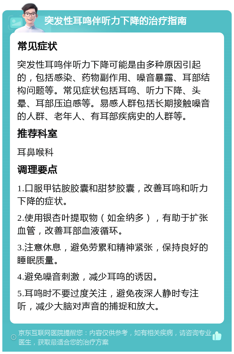 突发性耳鸣伴听力下降的治疗指南 常见症状 突发性耳鸣伴听力下降可能是由多种原因引起的，包括感染、药物副作用、噪音暴露、耳部结构问题等。常见症状包括耳鸣、听力下降、头晕、耳部压迫感等。易感人群包括长期接触噪音的人群、老年人、有耳部疾病史的人群等。 推荐科室 耳鼻喉科 调理要点 1.口服甲钴胺胶囊和甜梦胶囊，改善耳鸣和听力下降的症状。 2.使用银杏叶提取物（如金纳多），有助于扩张血管，改善耳部血液循环。 3.注意休息，避免劳累和精神紧张，保持良好的睡眠质量。 4.避免噪音刺激，减少耳鸣的诱因。 5.耳鸣时不要过度关注，避免夜深人静时专注听，减少大脑对声音的捕捉和放大。