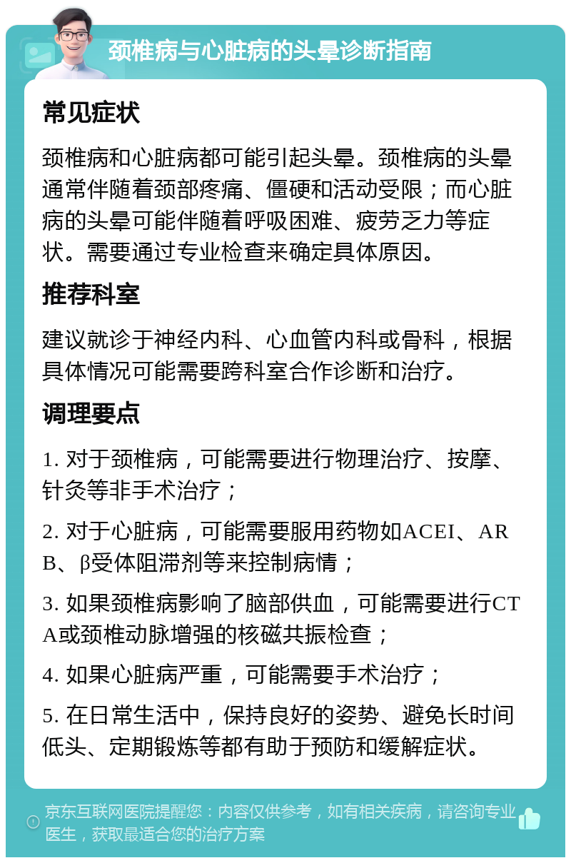 颈椎病与心脏病的头晕诊断指南 常见症状 颈椎病和心脏病都可能引起头晕。颈椎病的头晕通常伴随着颈部疼痛、僵硬和活动受限；而心脏病的头晕可能伴随着呼吸困难、疲劳乏力等症状。需要通过专业检查来确定具体原因。 推荐科室 建议就诊于神经内科、心血管内科或骨科，根据具体情况可能需要跨科室合作诊断和治疗。 调理要点 1. 对于颈椎病，可能需要进行物理治疗、按摩、针灸等非手术治疗； 2. 对于心脏病，可能需要服用药物如ACEI、ARB、β受体阻滞剂等来控制病情； 3. 如果颈椎病影响了脑部供血，可能需要进行CTA或颈椎动脉增强的核磁共振检查； 4. 如果心脏病严重，可能需要手术治疗； 5. 在日常生活中，保持良好的姿势、避免长时间低头、定期锻炼等都有助于预防和缓解症状。