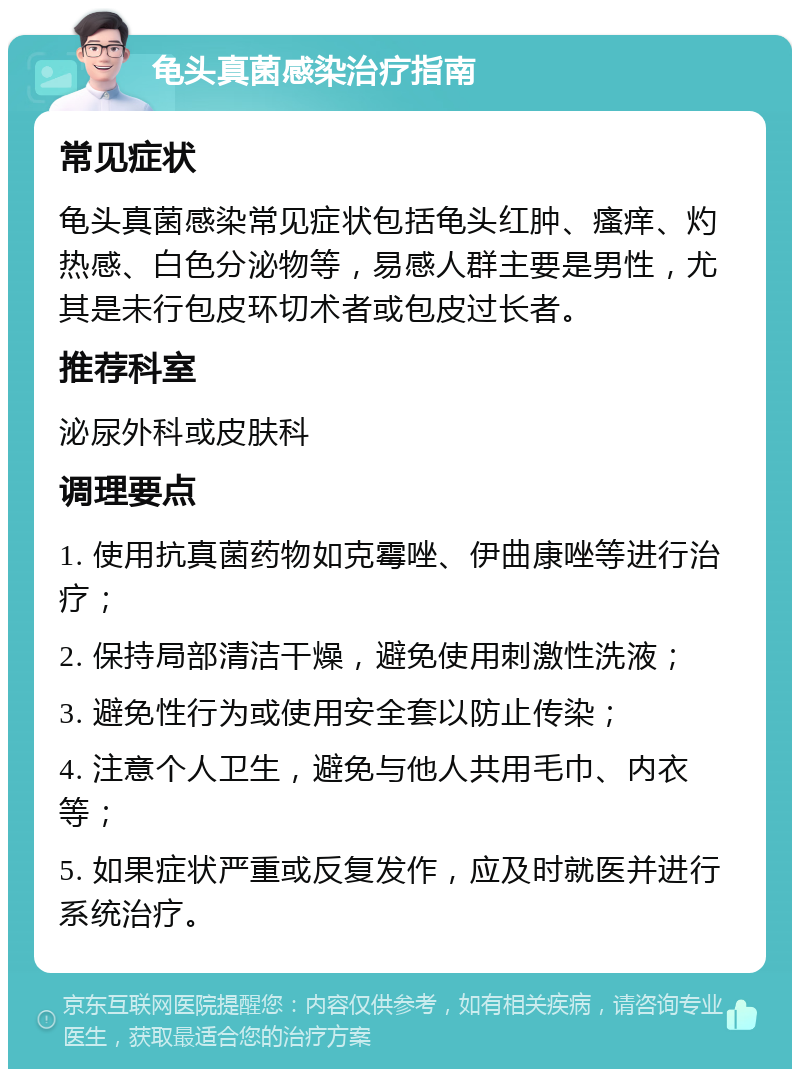 龟头真菌感染治疗指南 常见症状 龟头真菌感染常见症状包括龟头红肿、瘙痒、灼热感、白色分泌物等，易感人群主要是男性，尤其是未行包皮环切术者或包皮过长者。 推荐科室 泌尿外科或皮肤科 调理要点 1. 使用抗真菌药物如克霉唑、伊曲康唑等进行治疗； 2. 保持局部清洁干燥，避免使用刺激性洗液； 3. 避免性行为或使用安全套以防止传染； 4. 注意个人卫生，避免与他人共用毛巾、内衣等； 5. 如果症状严重或反复发作，应及时就医并进行系统治疗。