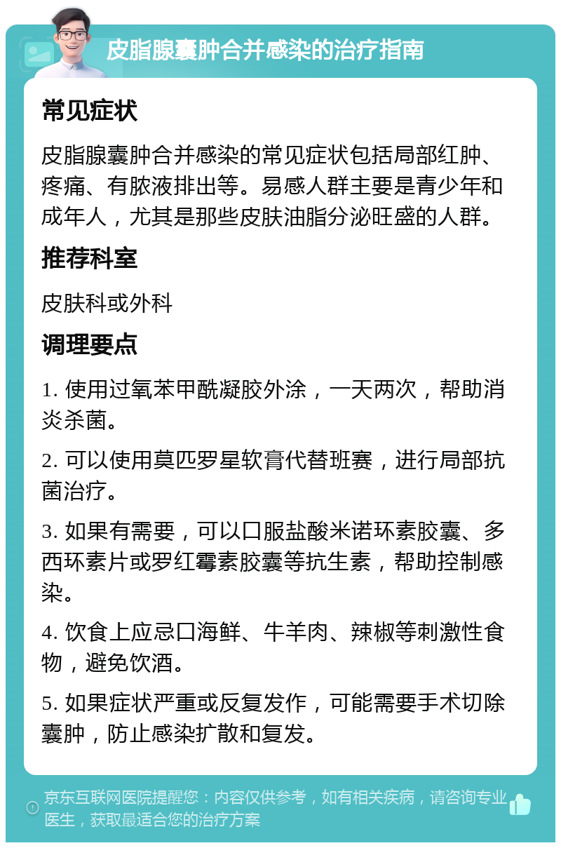 皮脂腺囊肿合并感染的治疗指南 常见症状 皮脂腺囊肿合并感染的常见症状包括局部红肿、疼痛、有脓液排出等。易感人群主要是青少年和成年人，尤其是那些皮肤油脂分泌旺盛的人群。 推荐科室 皮肤科或外科 调理要点 1. 使用过氧苯甲酰凝胶外涂，一天两次，帮助消炎杀菌。 2. 可以使用莫匹罗星软膏代替班赛，进行局部抗菌治疗。 3. 如果有需要，可以口服盐酸米诺环素胶囊、多西环素片或罗红霉素胶囊等抗生素，帮助控制感染。 4. 饮食上应忌口海鲜、牛羊肉、辣椒等刺激性食物，避免饮酒。 5. 如果症状严重或反复发作，可能需要手术切除囊肿，防止感染扩散和复发。