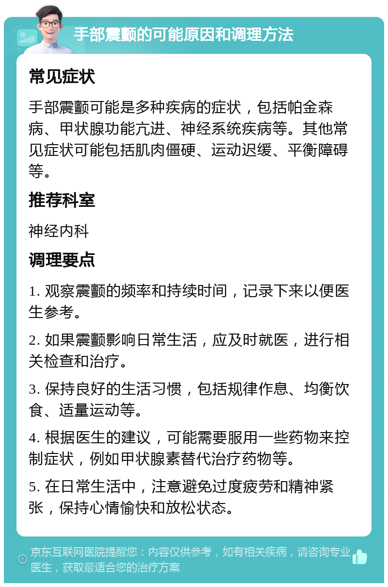 手部震颤的可能原因和调理方法 常见症状 手部震颤可能是多种疾病的症状，包括帕金森病、甲状腺功能亢进、神经系统疾病等。其他常见症状可能包括肌肉僵硬、运动迟缓、平衡障碍等。 推荐科室 神经内科 调理要点 1. 观察震颤的频率和持续时间，记录下来以便医生参考。 2. 如果震颤影响日常生活，应及时就医，进行相关检查和治疗。 3. 保持良好的生活习惯，包括规律作息、均衡饮食、适量运动等。 4. 根据医生的建议，可能需要服用一些药物来控制症状，例如甲状腺素替代治疗药物等。 5. 在日常生活中，注意避免过度疲劳和精神紧张，保持心情愉快和放松状态。