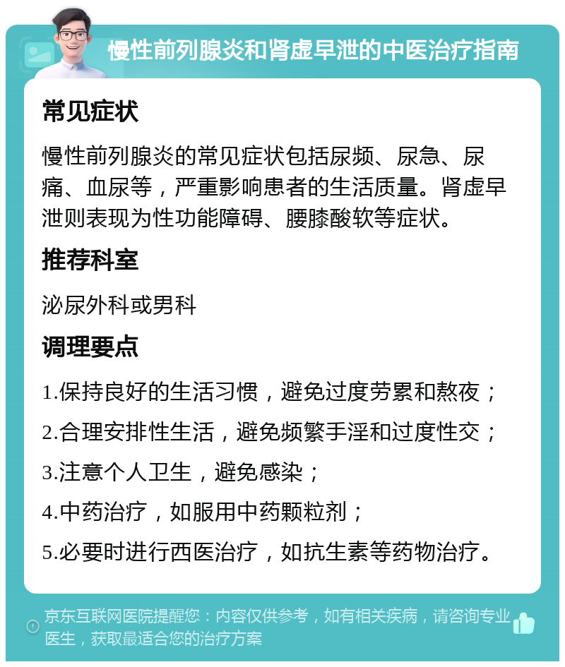 慢性前列腺炎和肾虚早泄的中医治疗指南 常见症状 慢性前列腺炎的常见症状包括尿频、尿急、尿痛、血尿等，严重影响患者的生活质量。肾虚早泄则表现为性功能障碍、腰膝酸软等症状。 推荐科室 泌尿外科或男科 调理要点 1.保持良好的生活习惯，避免过度劳累和熬夜； 2.合理安排性生活，避免频繁手淫和过度性交； 3.注意个人卫生，避免感染； 4.中药治疗，如服用中药颗粒剂； 5.必要时进行西医治疗，如抗生素等药物治疗。