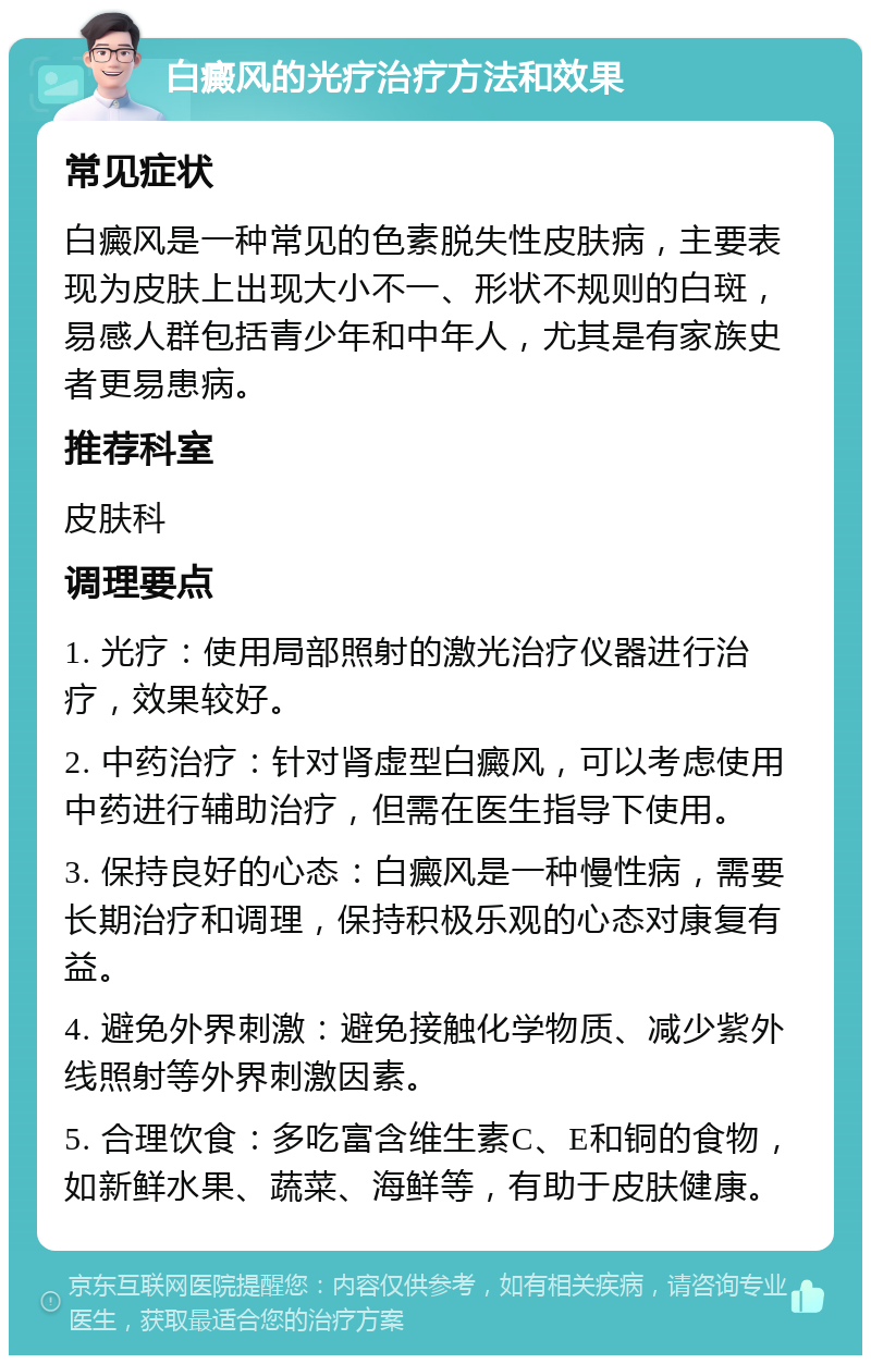 白癜风的光疗治疗方法和效果 常见症状 白癜风是一种常见的色素脱失性皮肤病，主要表现为皮肤上出现大小不一、形状不规则的白斑，易感人群包括青少年和中年人，尤其是有家族史者更易患病。 推荐科室 皮肤科 调理要点 1. 光疗：使用局部照射的激光治疗仪器进行治疗，效果较好。 2. 中药治疗：针对肾虚型白癜风，可以考虑使用中药进行辅助治疗，但需在医生指导下使用。 3. 保持良好的心态：白癜风是一种慢性病，需要长期治疗和调理，保持积极乐观的心态对康复有益。 4. 避免外界刺激：避免接触化学物质、减少紫外线照射等外界刺激因素。 5. 合理饮食：多吃富含维生素C、E和铜的食物，如新鲜水果、蔬菜、海鲜等，有助于皮肤健康。