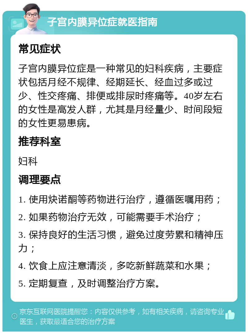 子宫内膜异位症就医指南 常见症状 子宫内膜异位症是一种常见的妇科疾病，主要症状包括月经不规律、经期延长、经血过多或过少、性交疼痛、排便或排尿时疼痛等。40岁左右的女性是高发人群，尤其是月经量少、时间段短的女性更易患病。 推荐科室 妇科 调理要点 1. 使用炔诺酮等药物进行治疗，遵循医嘱用药； 2. 如果药物治疗无效，可能需要手术治疗； 3. 保持良好的生活习惯，避免过度劳累和精神压力； 4. 饮食上应注意清淡，多吃新鲜蔬菜和水果； 5. 定期复查，及时调整治疗方案。