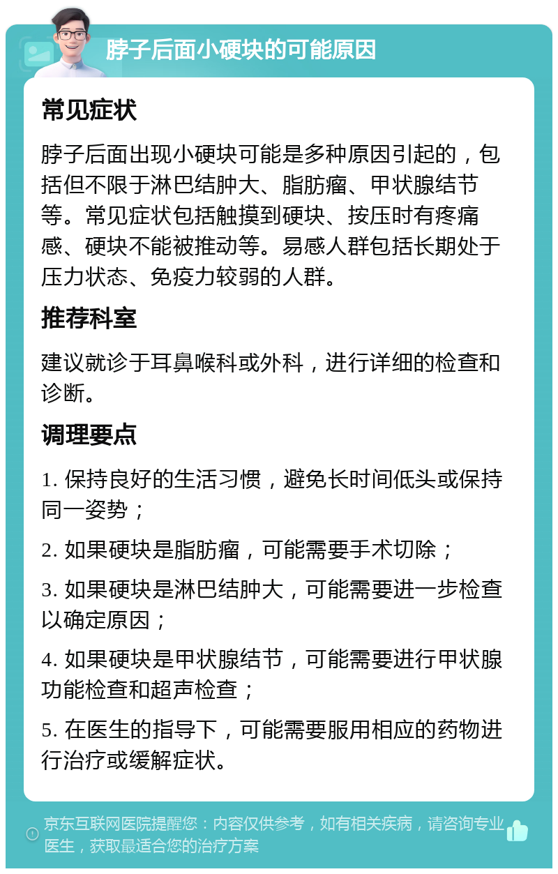 脖子后面小硬块的可能原因 常见症状 脖子后面出现小硬块可能是多种原因引起的，包括但不限于淋巴结肿大、脂肪瘤、甲状腺结节等。常见症状包括触摸到硬块、按压时有疼痛感、硬块不能被推动等。易感人群包括长期处于压力状态、免疫力较弱的人群。 推荐科室 建议就诊于耳鼻喉科或外科，进行详细的检查和诊断。 调理要点 1. 保持良好的生活习惯，避免长时间低头或保持同一姿势； 2. 如果硬块是脂肪瘤，可能需要手术切除； 3. 如果硬块是淋巴结肿大，可能需要进一步检查以确定原因； 4. 如果硬块是甲状腺结节，可能需要进行甲状腺功能检查和超声检查； 5. 在医生的指导下，可能需要服用相应的药物进行治疗或缓解症状。