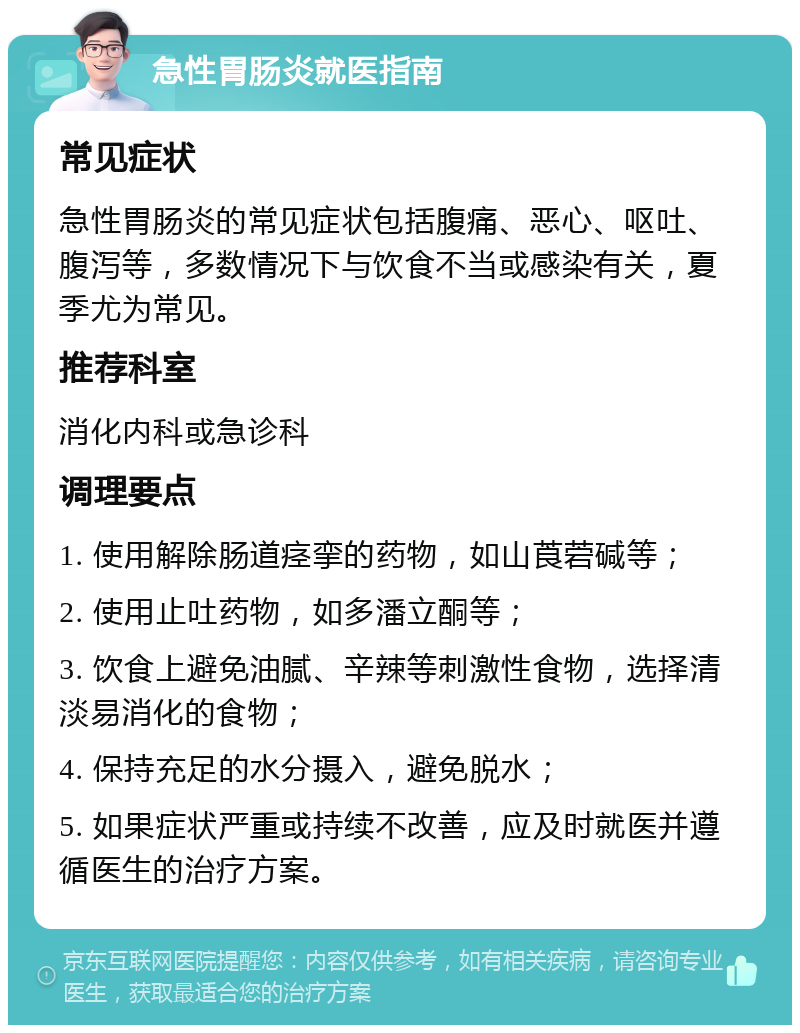 急性胃肠炎就医指南 常见症状 急性胃肠炎的常见症状包括腹痛、恶心、呕吐、腹泻等，多数情况下与饮食不当或感染有关，夏季尤为常见。 推荐科室 消化内科或急诊科 调理要点 1. 使用解除肠道痉挛的药物，如山莨菪碱等； 2. 使用止吐药物，如多潘立酮等； 3. 饮食上避免油腻、辛辣等刺激性食物，选择清淡易消化的食物； 4. 保持充足的水分摄入，避免脱水； 5. 如果症状严重或持续不改善，应及时就医并遵循医生的治疗方案。