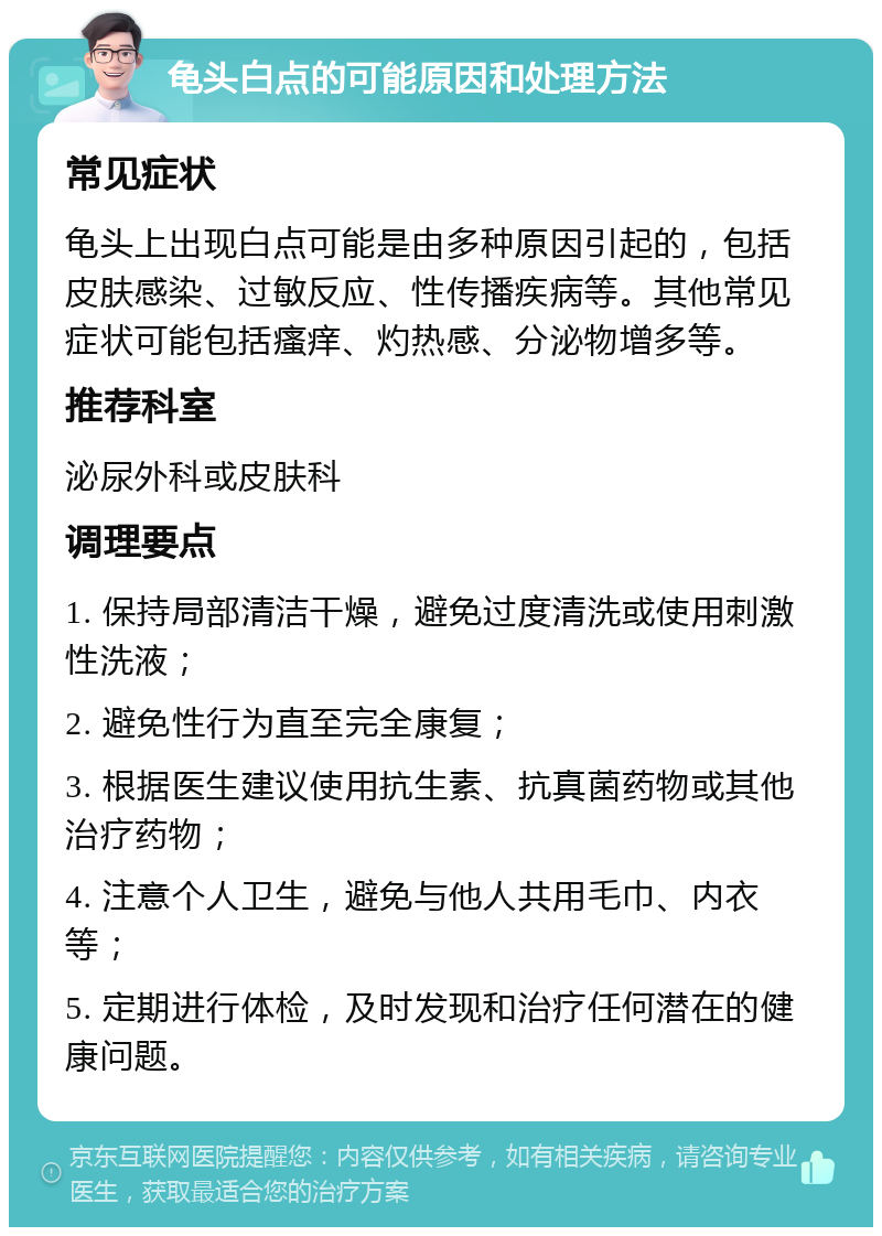 龟头白点的可能原因和处理方法 常见症状 龟头上出现白点可能是由多种原因引起的，包括皮肤感染、过敏反应、性传播疾病等。其他常见症状可能包括瘙痒、灼热感、分泌物增多等。 推荐科室 泌尿外科或皮肤科 调理要点 1. 保持局部清洁干燥，避免过度清洗或使用刺激性洗液； 2. 避免性行为直至完全康复； 3. 根据医生建议使用抗生素、抗真菌药物或其他治疗药物； 4. 注意个人卫生，避免与他人共用毛巾、内衣等； 5. 定期进行体检，及时发现和治疗任何潜在的健康问题。