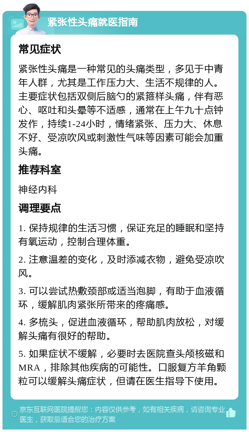 紧张性头痛就医指南 常见症状 紧张性头痛是一种常见的头痛类型，多见于中青年人群，尤其是工作压力大、生活不规律的人。主要症状包括双侧后脑勺的紧箍样头痛，伴有恶心、呕吐和头晕等不适感，通常在上午九十点钟发作，持续1-24小时，情绪紧张、压力大、休息不好、受凉吹风或刺激性气味等因素可能会加重头痛。 推荐科室 神经内科 调理要点 1. 保持规律的生活习惯，保证充足的睡眠和坚持有氧运动，控制合理体重。 2. 注意温差的变化，及时添减衣物，避免受凉吹风。 3. 可以尝试热敷颈部或适当泡脚，有助于血液循环，缓解肌肉紧张所带来的疼痛感。 4. 多梳头，促进血液循环，帮助肌肉放松，对缓解头痛有很好的帮助。 5. 如果症状不缓解，必要时去医院查头颅核磁和MRA，排除其他疾病的可能性。口服复方羊角颗粒可以缓解头痛症状，但请在医生指导下使用。