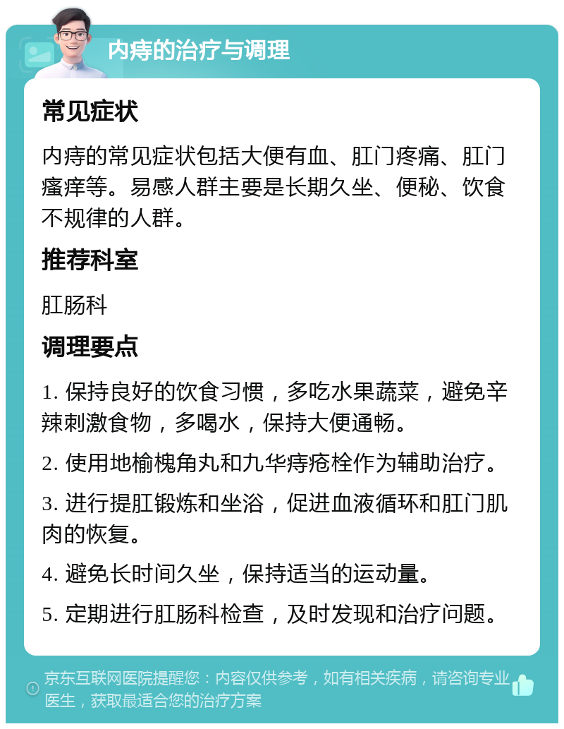 内痔的治疗与调理 常见症状 内痔的常见症状包括大便有血、肛门疼痛、肛门瘙痒等。易感人群主要是长期久坐、便秘、饮食不规律的人群。 推荐科室 肛肠科 调理要点 1. 保持良好的饮食习惯，多吃水果蔬菜，避免辛辣刺激食物，多喝水，保持大便通畅。 2. 使用地榆槐角丸和九华痔疮栓作为辅助治疗。 3. 进行提肛锻炼和坐浴，促进血液循环和肛门肌肉的恢复。 4. 避免长时间久坐，保持适当的运动量。 5. 定期进行肛肠科检查，及时发现和治疗问题。