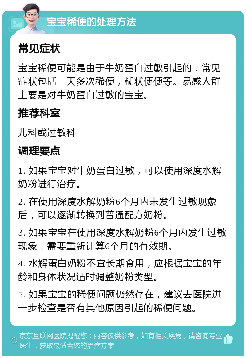 宝宝稀便的处理方法 常见症状 宝宝稀便可能是由于牛奶蛋白过敏引起的，常见症状包括一天多次稀便，糊状便便等。易感人群主要是对牛奶蛋白过敏的宝宝。 推荐科室 儿科或过敏科 调理要点 1. 如果宝宝对牛奶蛋白过敏，可以使用深度水解奶粉进行治疗。 2. 在使用深度水解奶粉6个月内未发生过敏现象后，可以逐渐转换到普通配方奶粉。 3. 如果宝宝在使用深度水解奶粉6个月内发生过敏现象，需要重新计算6个月的有效期。 4. 水解蛋白奶粉不宜长期食用，应根据宝宝的年龄和身体状况适时调整奶粉类型。 5. 如果宝宝的稀便问题仍然存在，建议去医院进一步检查是否有其他原因引起的稀便问题。