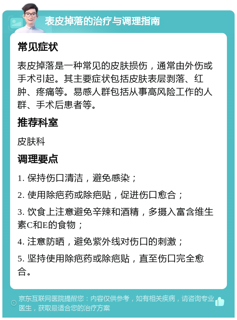 表皮掉落的治疗与调理指南 常见症状 表皮掉落是一种常见的皮肤损伤，通常由外伤或手术引起。其主要症状包括皮肤表层剥落、红肿、疼痛等。易感人群包括从事高风险工作的人群、手术后患者等。 推荐科室 皮肤科 调理要点 1. 保持伤口清洁，避免感染； 2. 使用除疤药或除疤贴，促进伤口愈合； 3. 饮食上注意避免辛辣和酒精，多摄入富含维生素C和E的食物； 4. 注意防晒，避免紫外线对伤口的刺激； 5. 坚持使用除疤药或除疤贴，直至伤口完全愈合。