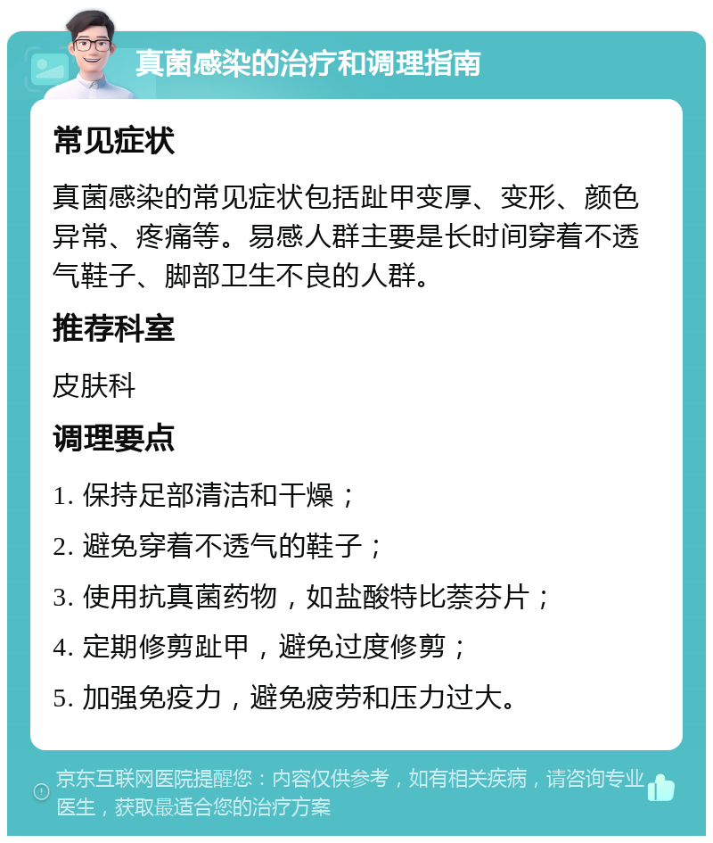 真菌感染的治疗和调理指南 常见症状 真菌感染的常见症状包括趾甲变厚、变形、颜色异常、疼痛等。易感人群主要是长时间穿着不透气鞋子、脚部卫生不良的人群。 推荐科室 皮肤科 调理要点 1. 保持足部清洁和干燥； 2. 避免穿着不透气的鞋子； 3. 使用抗真菌药物，如盐酸特比萘芬片； 4. 定期修剪趾甲，避免过度修剪； 5. 加强免疫力，避免疲劳和压力过大。