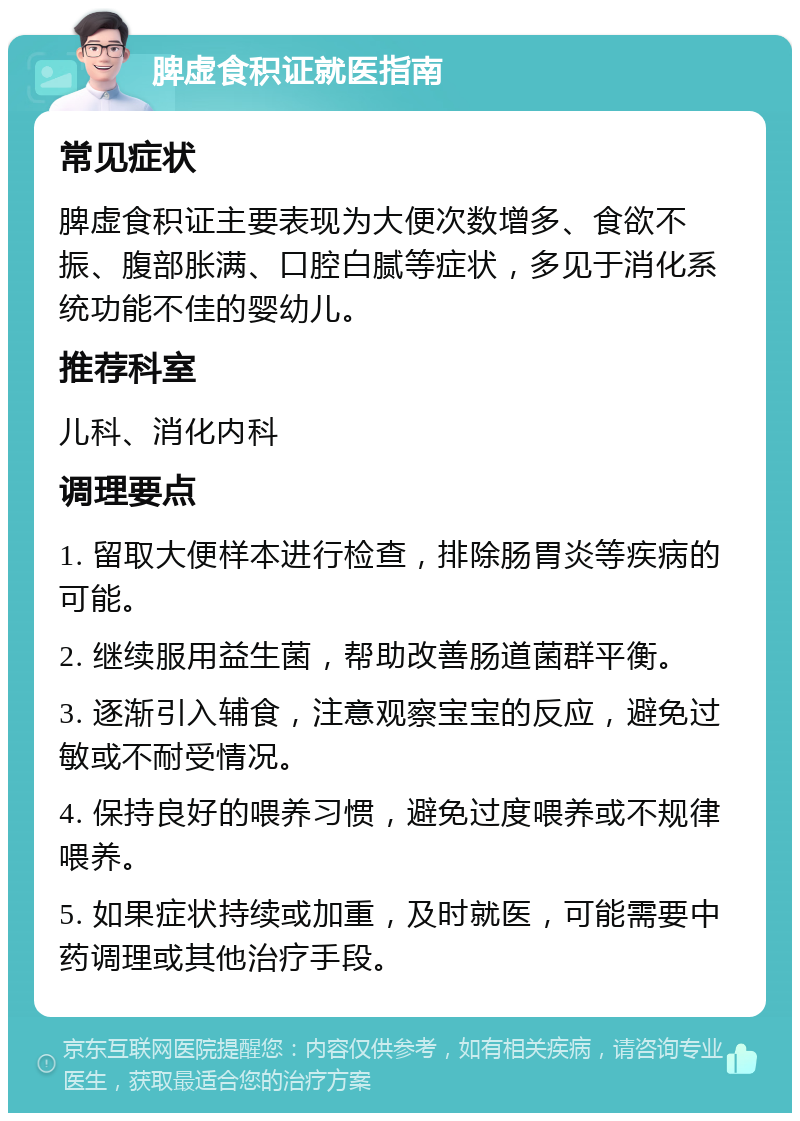 脾虚食积证就医指南 常见症状 脾虚食积证主要表现为大便次数增多、食欲不振、腹部胀满、口腔白腻等症状，多见于消化系统功能不佳的婴幼儿。 推荐科室 儿科、消化内科 调理要点 1. 留取大便样本进行检查，排除肠胃炎等疾病的可能。 2. 继续服用益生菌，帮助改善肠道菌群平衡。 3. 逐渐引入辅食，注意观察宝宝的反应，避免过敏或不耐受情况。 4. 保持良好的喂养习惯，避免过度喂养或不规律喂养。 5. 如果症状持续或加重，及时就医，可能需要中药调理或其他治疗手段。