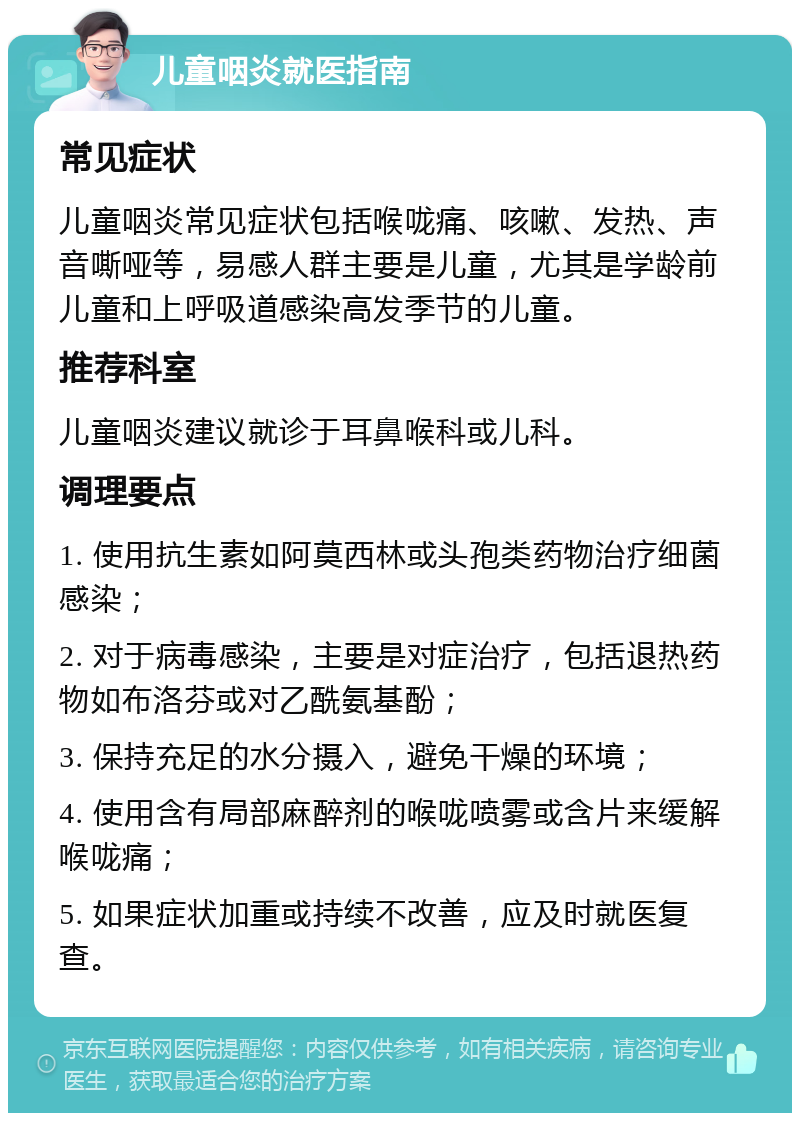 儿童咽炎就医指南 常见症状 儿童咽炎常见症状包括喉咙痛、咳嗽、发热、声音嘶哑等，易感人群主要是儿童，尤其是学龄前儿童和上呼吸道感染高发季节的儿童。 推荐科室 儿童咽炎建议就诊于耳鼻喉科或儿科。 调理要点 1. 使用抗生素如阿莫西林或头孢类药物治疗细菌感染； 2. 对于病毒感染，主要是对症治疗，包括退热药物如布洛芬或对乙酰氨基酚； 3. 保持充足的水分摄入，避免干燥的环境； 4. 使用含有局部麻醉剂的喉咙喷雾或含片来缓解喉咙痛； 5. 如果症状加重或持续不改善，应及时就医复查。