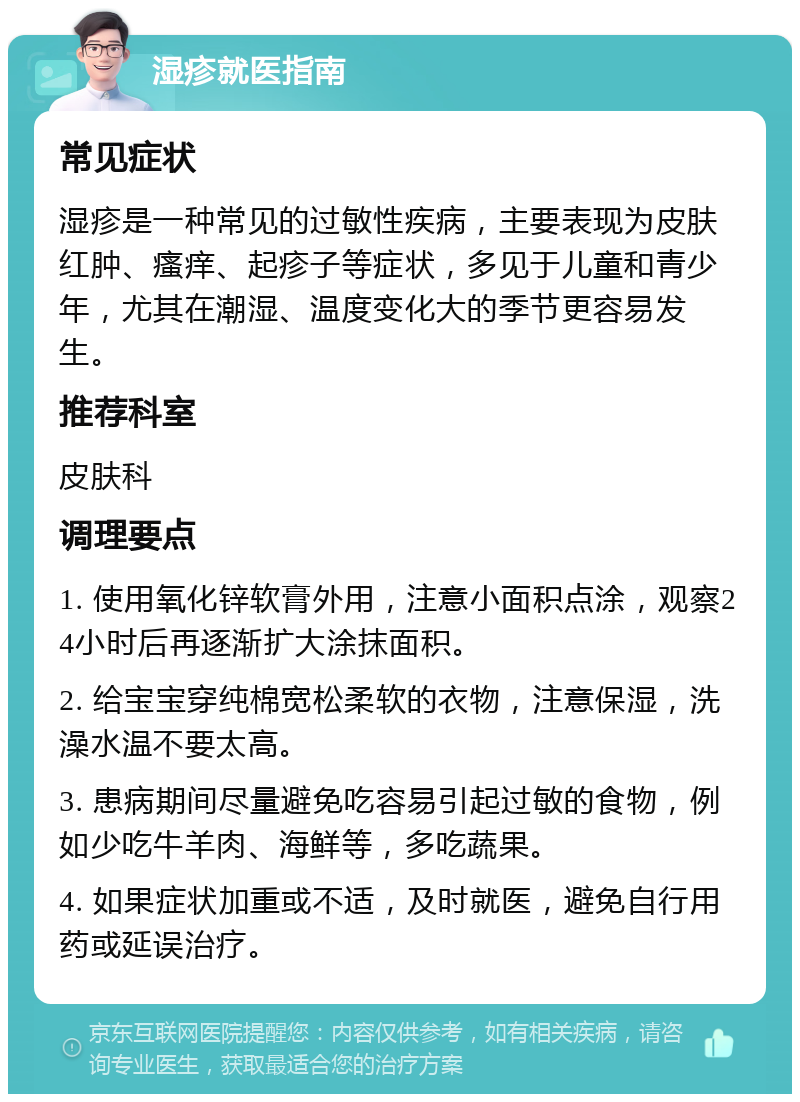 湿疹就医指南 常见症状 湿疹是一种常见的过敏性疾病，主要表现为皮肤红肿、瘙痒、起疹子等症状，多见于儿童和青少年，尤其在潮湿、温度变化大的季节更容易发生。 推荐科室 皮肤科 调理要点 1. 使用氧化锌软膏外用，注意小面积点涂，观察24小时后再逐渐扩大涂抹面积。 2. 给宝宝穿纯棉宽松柔软的衣物，注意保湿，洗澡水温不要太高。 3. 患病期间尽量避免吃容易引起过敏的食物，例如少吃牛羊肉、海鲜等，多吃蔬果。 4. 如果症状加重或不适，及时就医，避免自行用药或延误治疗。