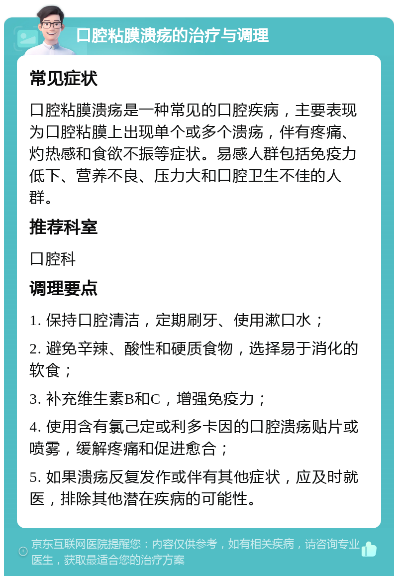 口腔粘膜溃疡的治疗与调理 常见症状 口腔粘膜溃疡是一种常见的口腔疾病，主要表现为口腔粘膜上出现单个或多个溃疡，伴有疼痛、灼热感和食欲不振等症状。易感人群包括免疫力低下、营养不良、压力大和口腔卫生不佳的人群。 推荐科室 口腔科 调理要点 1. 保持口腔清洁，定期刷牙、使用漱口水； 2. 避免辛辣、酸性和硬质食物，选择易于消化的软食； 3. 补充维生素B和C，增强免疫力； 4. 使用含有氯己定或利多卡因的口腔溃疡贴片或喷雾，缓解疼痛和促进愈合； 5. 如果溃疡反复发作或伴有其他症状，应及时就医，排除其他潜在疾病的可能性。