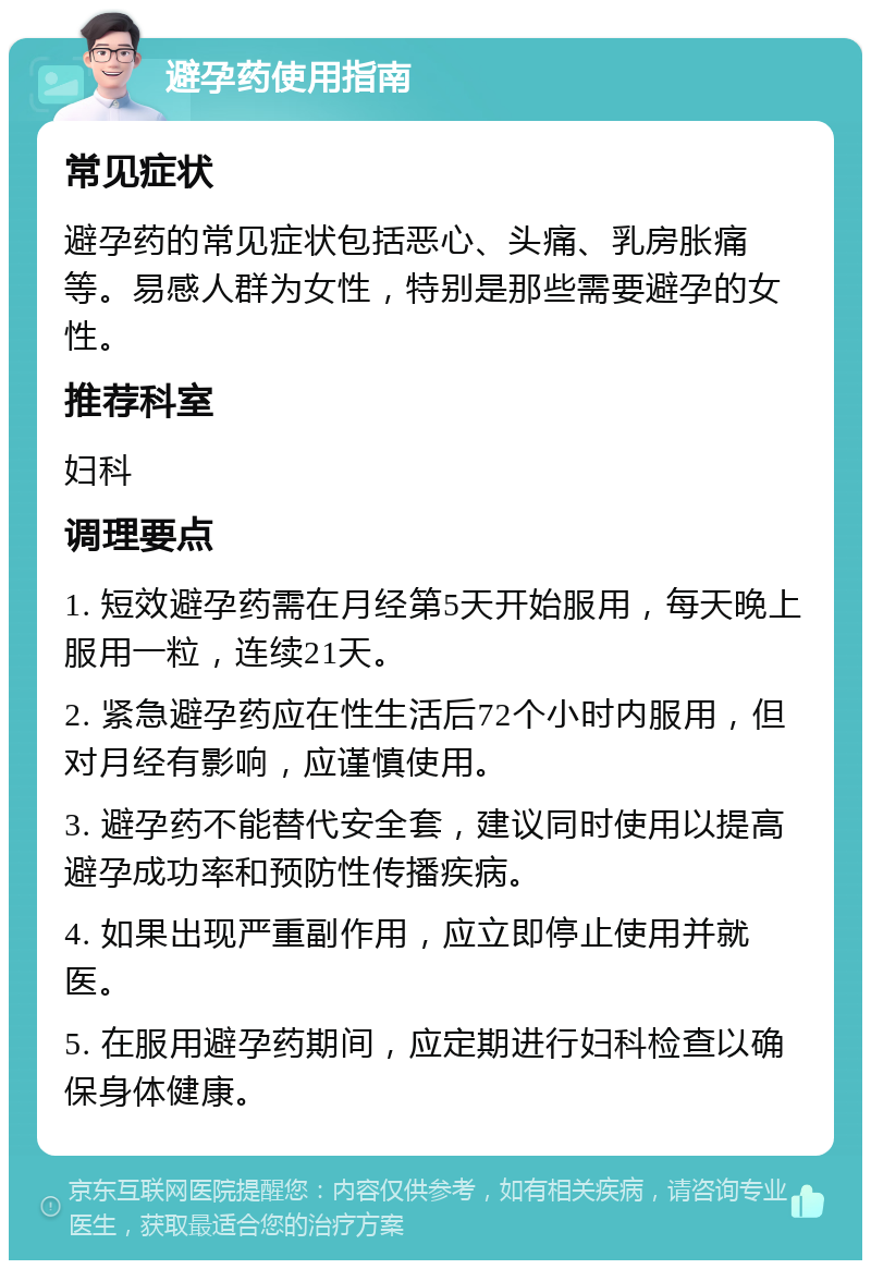 避孕药使用指南 常见症状 避孕药的常见症状包括恶心、头痛、乳房胀痛等。易感人群为女性，特别是那些需要避孕的女性。 推荐科室 妇科 调理要点 1. 短效避孕药需在月经第5天开始服用，每天晚上服用一粒，连续21天。 2. 紧急避孕药应在性生活后72个小时内服用，但对月经有影响，应谨慎使用。 3. 避孕药不能替代安全套，建议同时使用以提高避孕成功率和预防性传播疾病。 4. 如果出现严重副作用，应立即停止使用并就医。 5. 在服用避孕药期间，应定期进行妇科检查以确保身体健康。