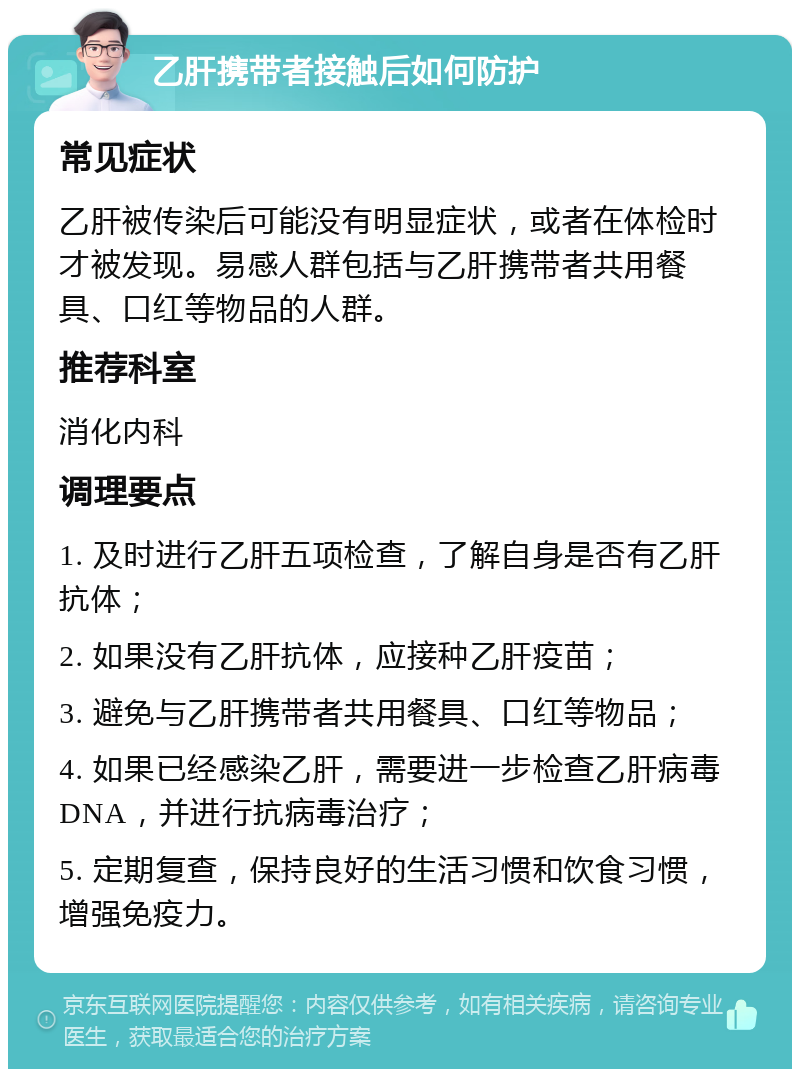 乙肝携带者接触后如何防护 常见症状 乙肝被传染后可能没有明显症状，或者在体检时才被发现。易感人群包括与乙肝携带者共用餐具、口红等物品的人群。 推荐科室 消化内科 调理要点 1. 及时进行乙肝五项检查，了解自身是否有乙肝抗体； 2. 如果没有乙肝抗体，应接种乙肝疫苗； 3. 避免与乙肝携带者共用餐具、口红等物品； 4. 如果已经感染乙肝，需要进一步检查乙肝病毒DNA，并进行抗病毒治疗； 5. 定期复查，保持良好的生活习惯和饮食习惯，增强免疫力。