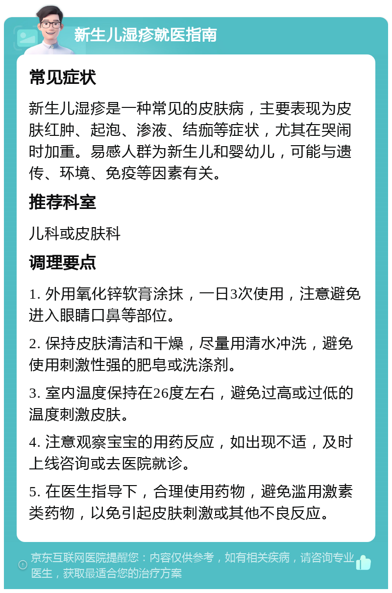 新生儿湿疹就医指南 常见症状 新生儿湿疹是一种常见的皮肤病，主要表现为皮肤红肿、起泡、渗液、结痂等症状，尤其在哭闹时加重。易感人群为新生儿和婴幼儿，可能与遗传、环境、免疫等因素有关。 推荐科室 儿科或皮肤科 调理要点 1. 外用氧化锌软膏涂抹，一日3次使用，注意避免进入眼睛口鼻等部位。 2. 保持皮肤清洁和干燥，尽量用清水冲洗，避免使用刺激性强的肥皂或洗涤剂。 3. 室内温度保持在26度左右，避免过高或过低的温度刺激皮肤。 4. 注意观察宝宝的用药反应，如出现不适，及时上线咨询或去医院就诊。 5. 在医生指导下，合理使用药物，避免滥用激素类药物，以免引起皮肤刺激或其他不良反应。