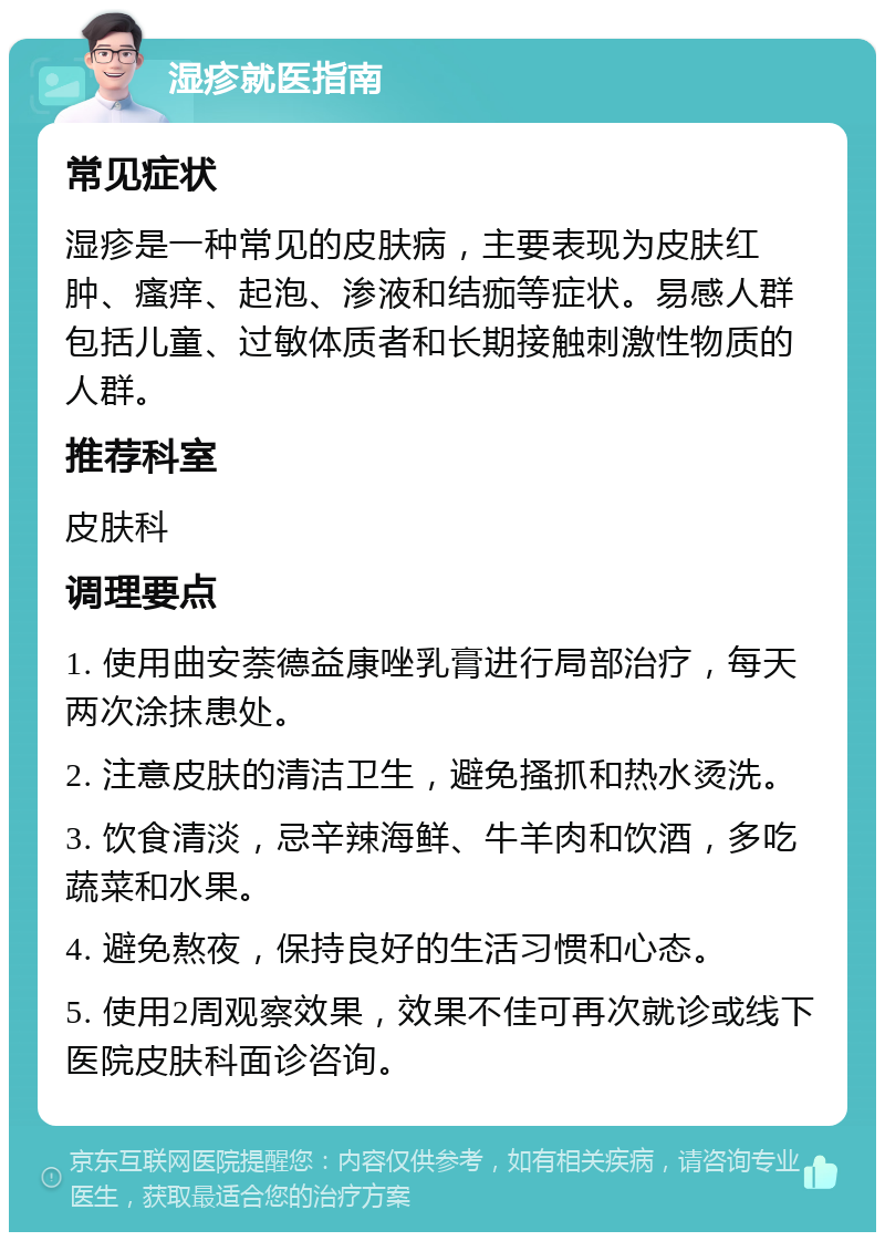 湿疹就医指南 常见症状 湿疹是一种常见的皮肤病，主要表现为皮肤红肿、瘙痒、起泡、渗液和结痂等症状。易感人群包括儿童、过敏体质者和长期接触刺激性物质的人群。 推荐科室 皮肤科 调理要点 1. 使用曲安萘德益康唑乳膏进行局部治疗，每天两次涂抹患处。 2. 注意皮肤的清洁卫生，避免搔抓和热水烫洗。 3. 饮食清淡，忌辛辣海鲜、牛羊肉和饮酒，多吃蔬菜和水果。 4. 避免熬夜，保持良好的生活习惯和心态。 5. 使用2周观察效果，效果不佳可再次就诊或线下医院皮肤科面诊咨询。