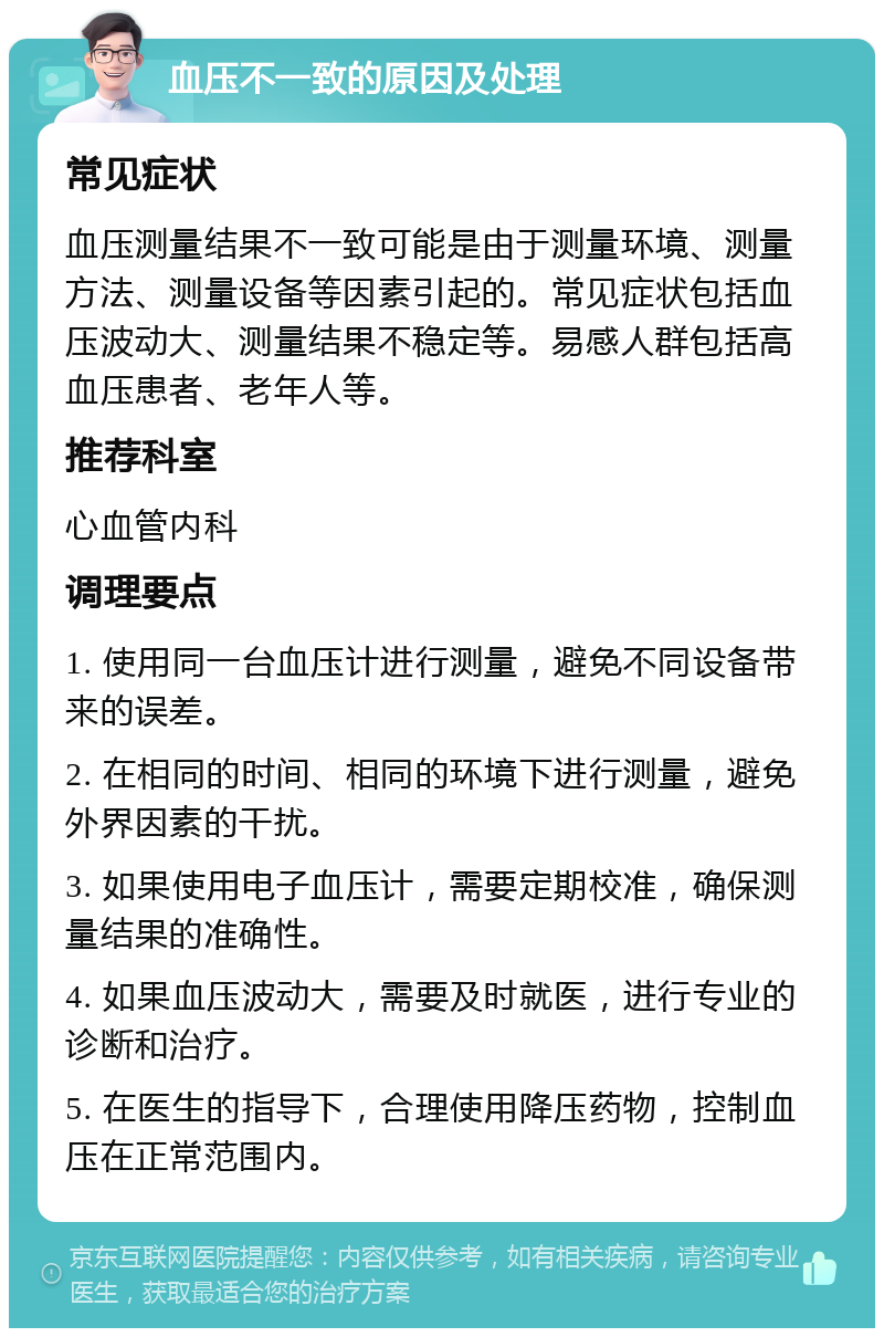 血压不一致的原因及处理 常见症状 血压测量结果不一致可能是由于测量环境、测量方法、测量设备等因素引起的。常见症状包括血压波动大、测量结果不稳定等。易感人群包括高血压患者、老年人等。 推荐科室 心血管内科 调理要点 1. 使用同一台血压计进行测量，避免不同设备带来的误差。 2. 在相同的时间、相同的环境下进行测量，避免外界因素的干扰。 3. 如果使用电子血压计，需要定期校准，确保测量结果的准确性。 4. 如果血压波动大，需要及时就医，进行专业的诊断和治疗。 5. 在医生的指导下，合理使用降压药物，控制血压在正常范围内。