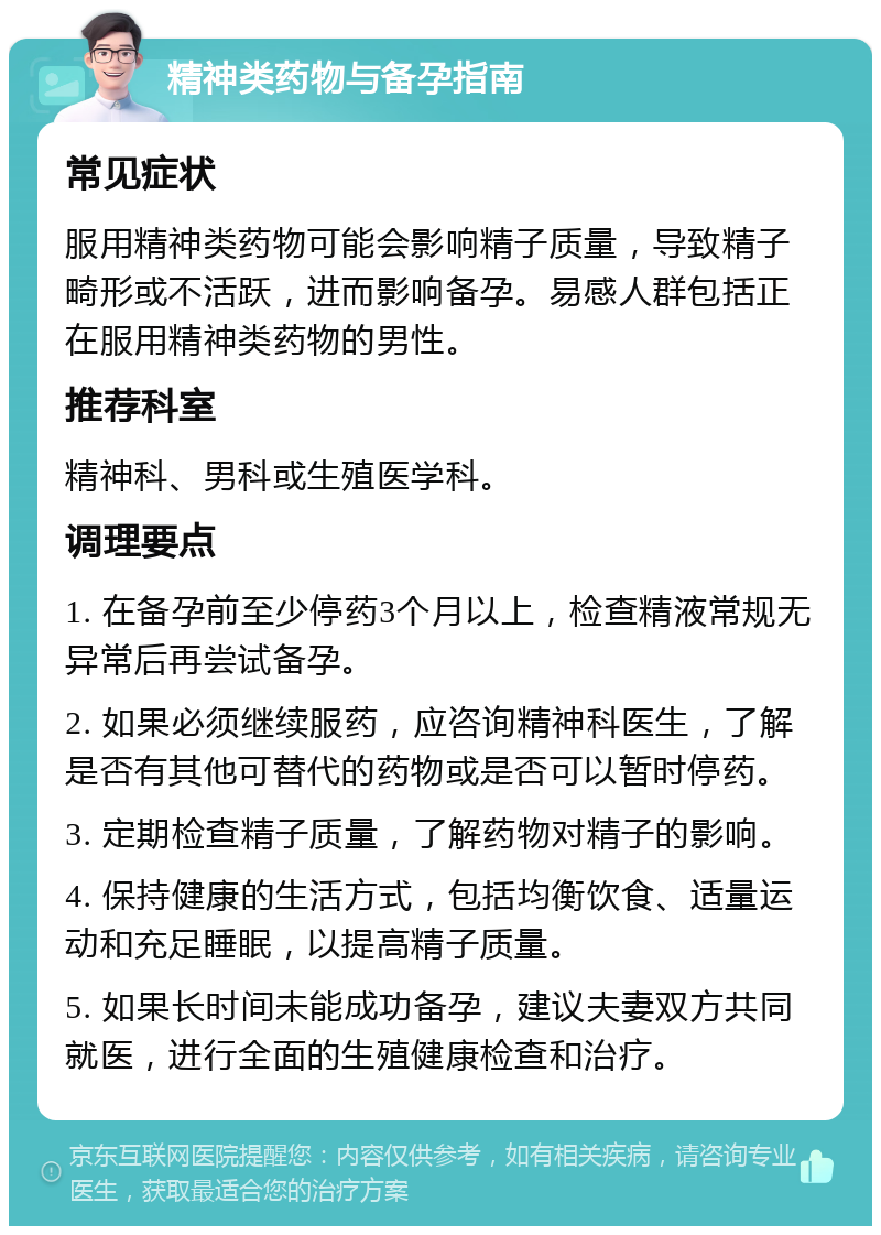 精神类药物与备孕指南 常见症状 服用精神类药物可能会影响精子质量，导致精子畸形或不活跃，进而影响备孕。易感人群包括正在服用精神类药物的男性。 推荐科室 精神科、男科或生殖医学科。 调理要点 1. 在备孕前至少停药3个月以上，检查精液常规无异常后再尝试备孕。 2. 如果必须继续服药，应咨询精神科医生，了解是否有其他可替代的药物或是否可以暂时停药。 3. 定期检查精子质量，了解药物对精子的影响。 4. 保持健康的生活方式，包括均衡饮食、适量运动和充足睡眠，以提高精子质量。 5. 如果长时间未能成功备孕，建议夫妻双方共同就医，进行全面的生殖健康检查和治疗。