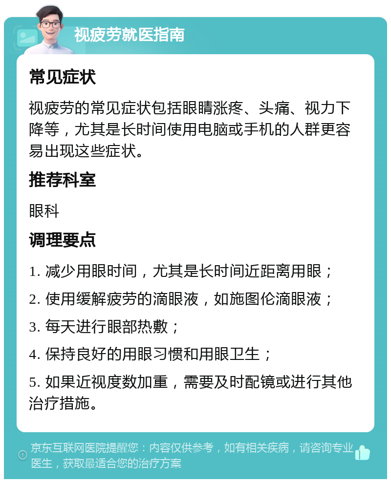 视疲劳就医指南 常见症状 视疲劳的常见症状包括眼睛涨疼、头痛、视力下降等，尤其是长时间使用电脑或手机的人群更容易出现这些症状。 推荐科室 眼科 调理要点 1. 减少用眼时间，尤其是长时间近距离用眼； 2. 使用缓解疲劳的滴眼液，如施图伦滴眼液； 3. 每天进行眼部热敷； 4. 保持良好的用眼习惯和用眼卫生； 5. 如果近视度数加重，需要及时配镜或进行其他治疗措施。