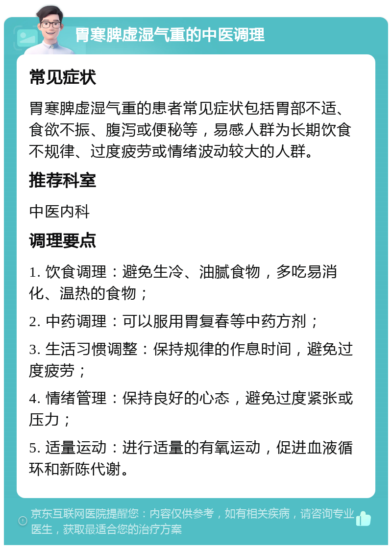 胃寒脾虚湿气重的中医调理 常见症状 胃寒脾虚湿气重的患者常见症状包括胃部不适、食欲不振、腹泻或便秘等，易感人群为长期饮食不规律、过度疲劳或情绪波动较大的人群。 推荐科室 中医内科 调理要点 1. 饮食调理：避免生冷、油腻食物，多吃易消化、温热的食物； 2. 中药调理：可以服用胃复春等中药方剂； 3. 生活习惯调整：保持规律的作息时间，避免过度疲劳； 4. 情绪管理：保持良好的心态，避免过度紧张或压力； 5. 适量运动：进行适量的有氧运动，促进血液循环和新陈代谢。