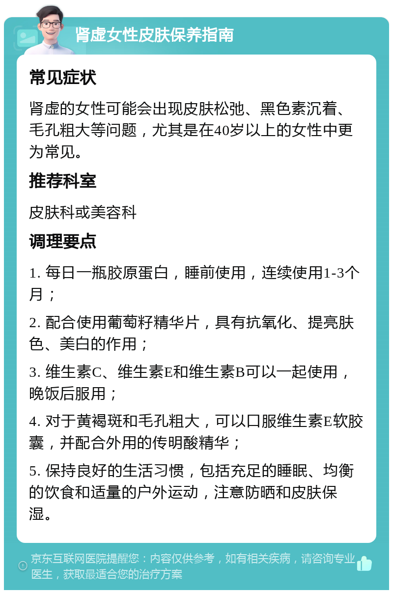 肾虚女性皮肤保养指南 常见症状 肾虚的女性可能会出现皮肤松弛、黑色素沉着、毛孔粗大等问题，尤其是在40岁以上的女性中更为常见。 推荐科室 皮肤科或美容科 调理要点 1. 每日一瓶胶原蛋白，睡前使用，连续使用1-3个月； 2. 配合使用葡萄籽精华片，具有抗氧化、提亮肤色、美白的作用； 3. 维生素C、维生素E和维生素B可以一起使用，晚饭后服用； 4. 对于黄褐斑和毛孔粗大，可以口服维生素E软胶囊，并配合外用的传明酸精华； 5. 保持良好的生活习惯，包括充足的睡眠、均衡的饮食和适量的户外运动，注意防晒和皮肤保湿。