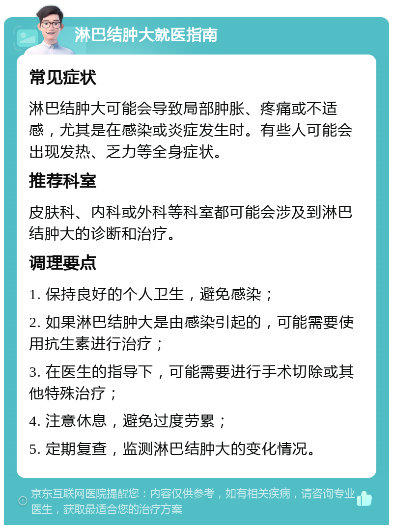 淋巴结肿大就医指南 常见症状 淋巴结肿大可能会导致局部肿胀、疼痛或不适感，尤其是在感染或炎症发生时。有些人可能会出现发热、乏力等全身症状。 推荐科室 皮肤科、内科或外科等科室都可能会涉及到淋巴结肿大的诊断和治疗。 调理要点 1. 保持良好的个人卫生，避免感染； 2. 如果淋巴结肿大是由感染引起的，可能需要使用抗生素进行治疗； 3. 在医生的指导下，可能需要进行手术切除或其他特殊治疗； 4. 注意休息，避免过度劳累； 5. 定期复查，监测淋巴结肿大的变化情况。