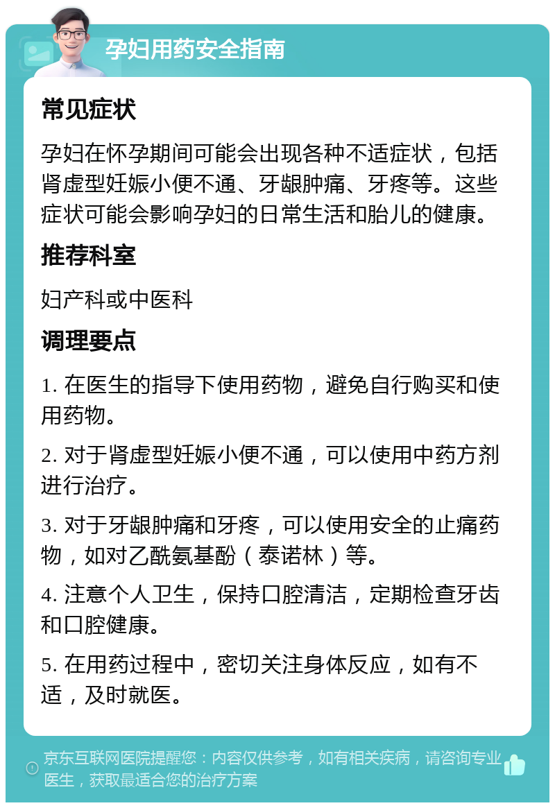 孕妇用药安全指南 常见症状 孕妇在怀孕期间可能会出现各种不适症状，包括肾虚型妊娠小便不通、牙龈肿痛、牙疼等。这些症状可能会影响孕妇的日常生活和胎儿的健康。 推荐科室 妇产科或中医科 调理要点 1. 在医生的指导下使用药物，避免自行购买和使用药物。 2. 对于肾虚型妊娠小便不通，可以使用中药方剂进行治疗。 3. 对于牙龈肿痛和牙疼，可以使用安全的止痛药物，如对乙酰氨基酚（泰诺林）等。 4. 注意个人卫生，保持口腔清洁，定期检查牙齿和口腔健康。 5. 在用药过程中，密切关注身体反应，如有不适，及时就医。