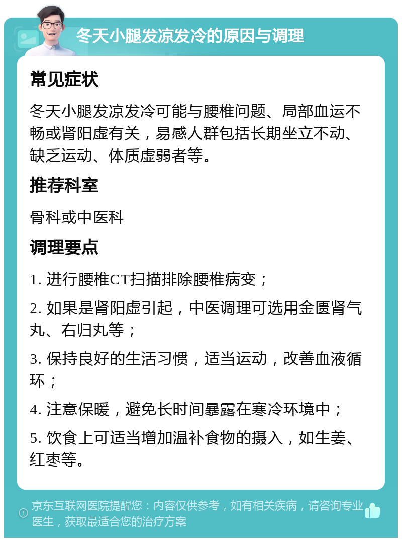 冬天小腿发凉发冷的原因与调理 常见症状 冬天小腿发凉发冷可能与腰椎问题、局部血运不畅或肾阳虚有关，易感人群包括长期坐立不动、缺乏运动、体质虚弱者等。 推荐科室 骨科或中医科 调理要点 1. 进行腰椎CT扫描排除腰椎病变； 2. 如果是肾阳虚引起，中医调理可选用金匮肾气丸、右归丸等； 3. 保持良好的生活习惯，适当运动，改善血液循环； 4. 注意保暖，避免长时间暴露在寒冷环境中； 5. 饮食上可适当增加温补食物的摄入，如生姜、红枣等。