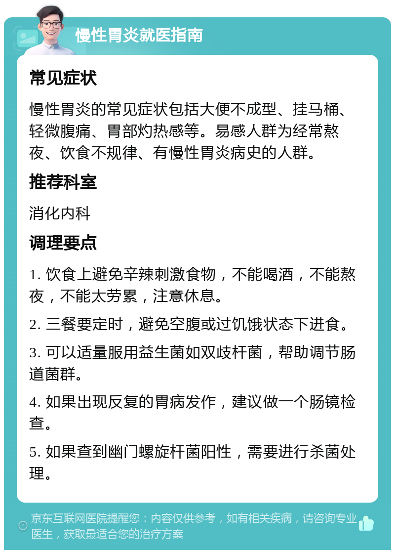 慢性胃炎就医指南 常见症状 慢性胃炎的常见症状包括大便不成型、挂马桶、轻微腹痛、胃部灼热感等。易感人群为经常熬夜、饮食不规律、有慢性胃炎病史的人群。 推荐科室 消化内科 调理要点 1. 饮食上避免辛辣刺激食物，不能喝酒，不能熬夜，不能太劳累，注意休息。 2. 三餐要定时，避免空腹或过饥饿状态下进食。 3. 可以适量服用益生菌如双歧杆菌，帮助调节肠道菌群。 4. 如果出现反复的胃病发作，建议做一个肠镜检查。 5. 如果查到幽门螺旋杆菌阳性，需要进行杀菌处理。