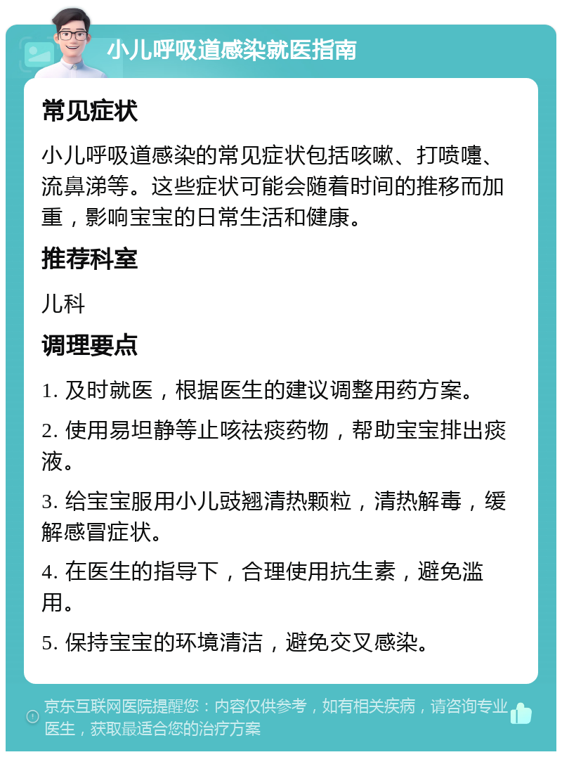 小儿呼吸道感染就医指南 常见症状 小儿呼吸道感染的常见症状包括咳嗽、打喷嚏、流鼻涕等。这些症状可能会随着时间的推移而加重，影响宝宝的日常生活和健康。 推荐科室 儿科 调理要点 1. 及时就医，根据医生的建议调整用药方案。 2. 使用易坦静等止咳祛痰药物，帮助宝宝排出痰液。 3. 给宝宝服用小儿豉翘清热颗粒，清热解毒，缓解感冒症状。 4. 在医生的指导下，合理使用抗生素，避免滥用。 5. 保持宝宝的环境清洁，避免交叉感染。