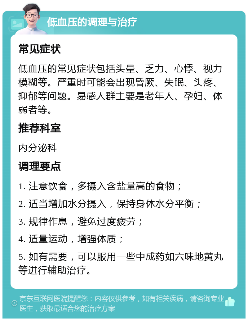 低血压的调理与治疗 常见症状 低血压的常见症状包括头晕、乏力、心悸、视力模糊等。严重时可能会出现昏厥、失眠、头疼、抑郁等问题。易感人群主要是老年人、孕妇、体弱者等。 推荐科室 内分泌科 调理要点 1. 注意饮食，多摄入含盐量高的食物； 2. 适当增加水分摄入，保持身体水分平衡； 3. 规律作息，避免过度疲劳； 4. 适量运动，增强体质； 5. 如有需要，可以服用一些中成药如六味地黄丸等进行辅助治疗。