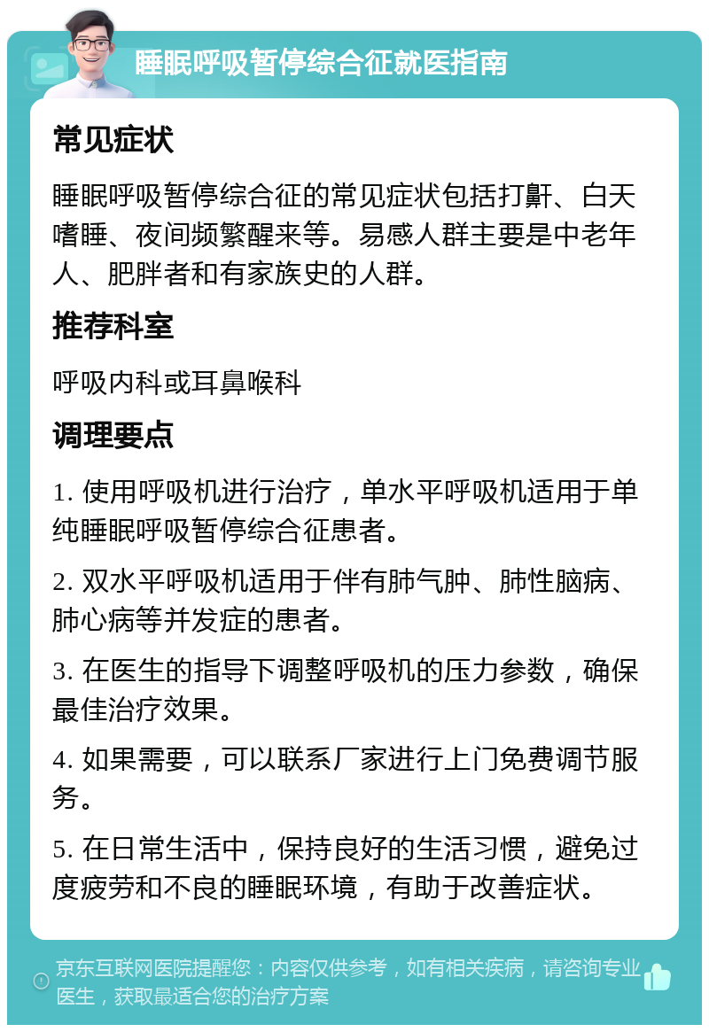 睡眠呼吸暂停综合征就医指南 常见症状 睡眠呼吸暂停综合征的常见症状包括打鼾、白天嗜睡、夜间频繁醒来等。易感人群主要是中老年人、肥胖者和有家族史的人群。 推荐科室 呼吸内科或耳鼻喉科 调理要点 1. 使用呼吸机进行治疗，单水平呼吸机适用于单纯睡眠呼吸暂停综合征患者。 2. 双水平呼吸机适用于伴有肺气肿、肺性脑病、肺心病等并发症的患者。 3. 在医生的指导下调整呼吸机的压力参数，确保最佳治疗效果。 4. 如果需要，可以联系厂家进行上门免费调节服务。 5. 在日常生活中，保持良好的生活习惯，避免过度疲劳和不良的睡眠环境，有助于改善症状。