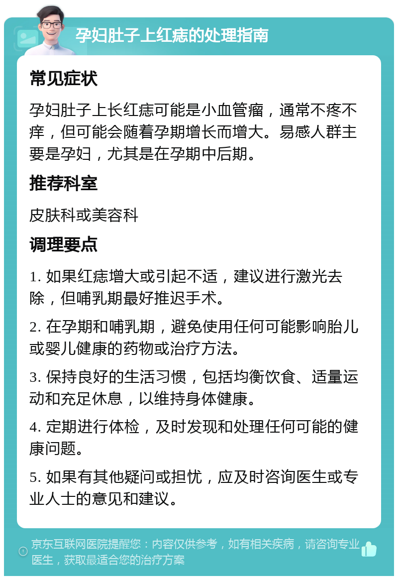 孕妇肚子上红痣的处理指南 常见症状 孕妇肚子上长红痣可能是小血管瘤，通常不疼不痒，但可能会随着孕期增长而增大。易感人群主要是孕妇，尤其是在孕期中后期。 推荐科室 皮肤科或美容科 调理要点 1. 如果红痣增大或引起不适，建议进行激光去除，但哺乳期最好推迟手术。 2. 在孕期和哺乳期，避免使用任何可能影响胎儿或婴儿健康的药物或治疗方法。 3. 保持良好的生活习惯，包括均衡饮食、适量运动和充足休息，以维持身体健康。 4. 定期进行体检，及时发现和处理任何可能的健康问题。 5. 如果有其他疑问或担忧，应及时咨询医生或专业人士的意见和建议。