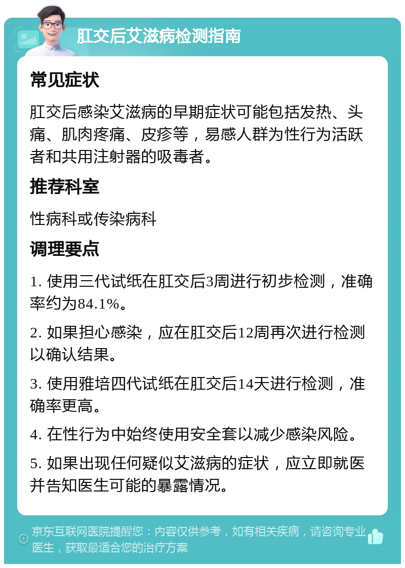 肛交后艾滋病检测指南 常见症状 肛交后感染艾滋病的早期症状可能包括发热、头痛、肌肉疼痛、皮疹等，易感人群为性行为活跃者和共用注射器的吸毒者。 推荐科室 性病科或传染病科 调理要点 1. 使用三代试纸在肛交后3周进行初步检测，准确率约为84.1%。 2. 如果担心感染，应在肛交后12周再次进行检测以确认结果。 3. 使用雅培四代试纸在肛交后14天进行检测，准确率更高。 4. 在性行为中始终使用安全套以减少感染风险。 5. 如果出现任何疑似艾滋病的症状，应立即就医并告知医生可能的暴露情况。