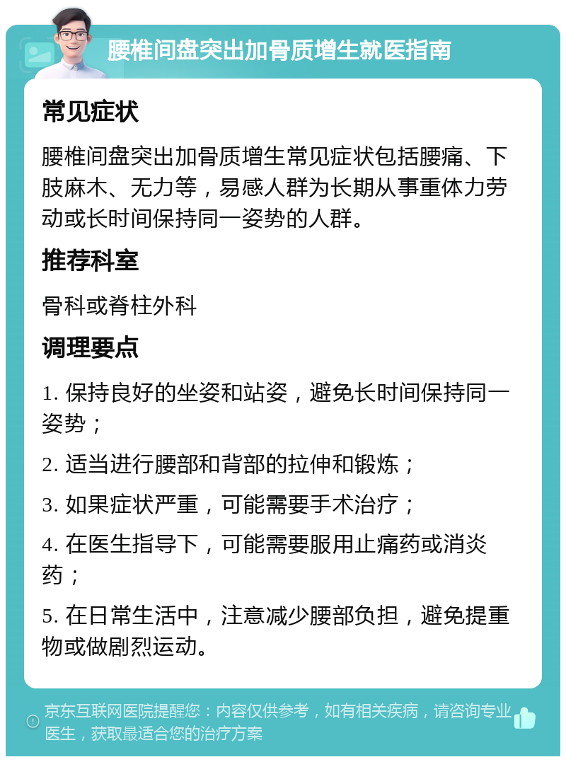 腰椎间盘突出加骨质增生就医指南 常见症状 腰椎间盘突出加骨质增生常见症状包括腰痛、下肢麻木、无力等，易感人群为长期从事重体力劳动或长时间保持同一姿势的人群。 推荐科室 骨科或脊柱外科 调理要点 1. 保持良好的坐姿和站姿，避免长时间保持同一姿势； 2. 适当进行腰部和背部的拉伸和锻炼； 3. 如果症状严重，可能需要手术治疗； 4. 在医生指导下，可能需要服用止痛药或消炎药； 5. 在日常生活中，注意减少腰部负担，避免提重物或做剧烈运动。