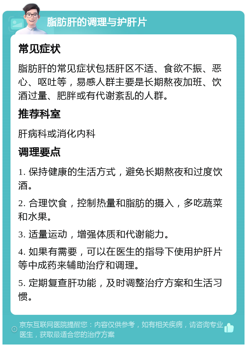 脂肪肝的调理与护肝片 常见症状 脂肪肝的常见症状包括肝区不适、食欲不振、恶心、呕吐等，易感人群主要是长期熬夜加班、饮酒过量、肥胖或有代谢紊乱的人群。 推荐科室 肝病科或消化内科 调理要点 1. 保持健康的生活方式，避免长期熬夜和过度饮酒。 2. 合理饮食，控制热量和脂肪的摄入，多吃蔬菜和水果。 3. 适量运动，增强体质和代谢能力。 4. 如果有需要，可以在医生的指导下使用护肝片等中成药来辅助治疗和调理。 5. 定期复查肝功能，及时调整治疗方案和生活习惯。