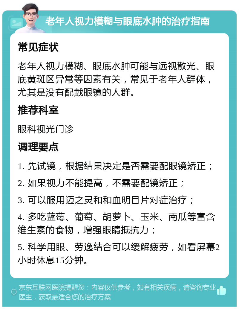 老年人视力模糊与眼底水肿的治疗指南 常见症状 老年人视力模糊、眼底水肿可能与远视散光、眼底黄斑区异常等因素有关，常见于老年人群体，尤其是没有配戴眼镜的人群。 推荐科室 眼科视光门诊 调理要点 1. 先试镜，根据结果决定是否需要配眼镜矫正； 2. 如果视力不能提高，不需要配镜矫正； 3. 可以服用迈之灵和和血明目片对症治疗； 4. 多吃蓝莓、葡萄、胡萝卜、玉米、南瓜等富含维生素的食物，增强眼睛抵抗力； 5. 科学用眼、劳逸结合可以缓解疲劳，如看屏幕2小时休息15分钟。