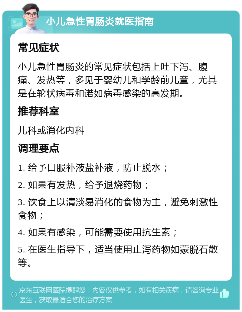 小儿急性胃肠炎就医指南 常见症状 小儿急性胃肠炎的常见症状包括上吐下泻、腹痛、发热等，多见于婴幼儿和学龄前儿童，尤其是在轮状病毒和诺如病毒感染的高发期。 推荐科室 儿科或消化内科 调理要点 1. 给予口服补液盐补液，防止脱水； 2. 如果有发热，给予退烧药物； 3. 饮食上以清淡易消化的食物为主，避免刺激性食物； 4. 如果有感染，可能需要使用抗生素； 5. 在医生指导下，适当使用止泻药物如蒙脱石散等。