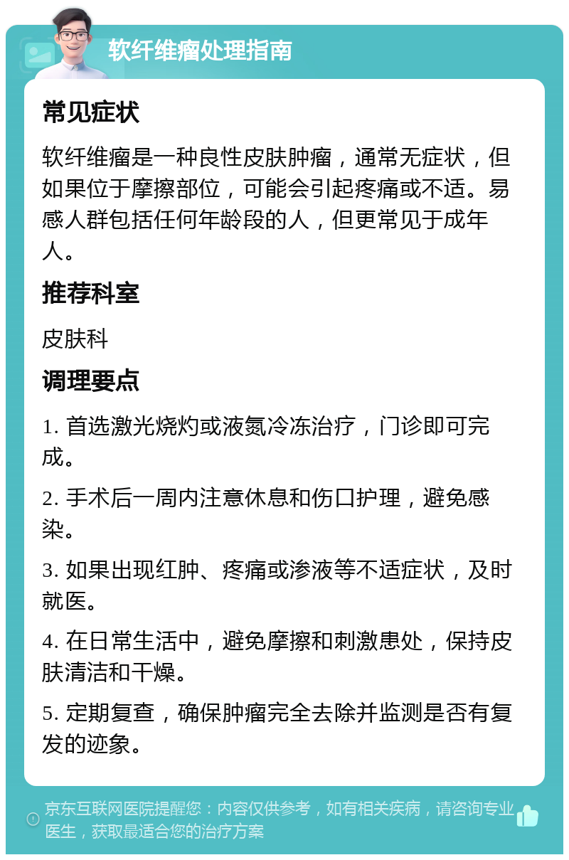 软纤维瘤处理指南 常见症状 软纤维瘤是一种良性皮肤肿瘤，通常无症状，但如果位于摩擦部位，可能会引起疼痛或不适。易感人群包括任何年龄段的人，但更常见于成年人。 推荐科室 皮肤科 调理要点 1. 首选激光烧灼或液氮冷冻治疗，门诊即可完成。 2. 手术后一周内注意休息和伤口护理，避免感染。 3. 如果出现红肿、疼痛或渗液等不适症状，及时就医。 4. 在日常生活中，避免摩擦和刺激患处，保持皮肤清洁和干燥。 5. 定期复查，确保肿瘤完全去除并监测是否有复发的迹象。