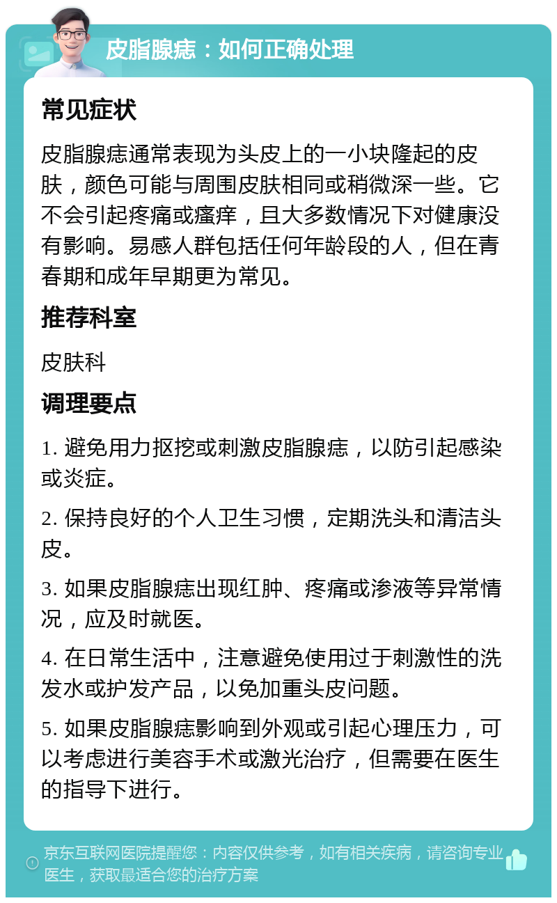 皮脂腺痣：如何正确处理 常见症状 皮脂腺痣通常表现为头皮上的一小块隆起的皮肤，颜色可能与周围皮肤相同或稍微深一些。它不会引起疼痛或瘙痒，且大多数情况下对健康没有影响。易感人群包括任何年龄段的人，但在青春期和成年早期更为常见。 推荐科室 皮肤科 调理要点 1. 避免用力抠挖或刺激皮脂腺痣，以防引起感染或炎症。 2. 保持良好的个人卫生习惯，定期洗头和清洁头皮。 3. 如果皮脂腺痣出现红肿、疼痛或渗液等异常情况，应及时就医。 4. 在日常生活中，注意避免使用过于刺激性的洗发水或护发产品，以免加重头皮问题。 5. 如果皮脂腺痣影响到外观或引起心理压力，可以考虑进行美容手术或激光治疗，但需要在医生的指导下进行。