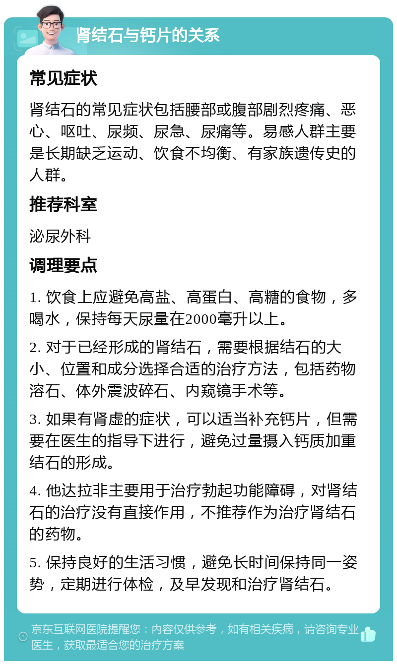 肾结石与钙片的关系 常见症状 肾结石的常见症状包括腰部或腹部剧烈疼痛、恶心、呕吐、尿频、尿急、尿痛等。易感人群主要是长期缺乏运动、饮食不均衡、有家族遗传史的人群。 推荐科室 泌尿外科 调理要点 1. 饮食上应避免高盐、高蛋白、高糖的食物，多喝水，保持每天尿量在2000毫升以上。 2. 对于已经形成的肾结石，需要根据结石的大小、位置和成分选择合适的治疗方法，包括药物溶石、体外震波碎石、内窥镜手术等。 3. 如果有肾虚的症状，可以适当补充钙片，但需要在医生的指导下进行，避免过量摄入钙质加重结石的形成。 4. 他达拉非主要用于治疗勃起功能障碍，对肾结石的治疗没有直接作用，不推荐作为治疗肾结石的药物。 5. 保持良好的生活习惯，避免长时间保持同一姿势，定期进行体检，及早发现和治疗肾结石。