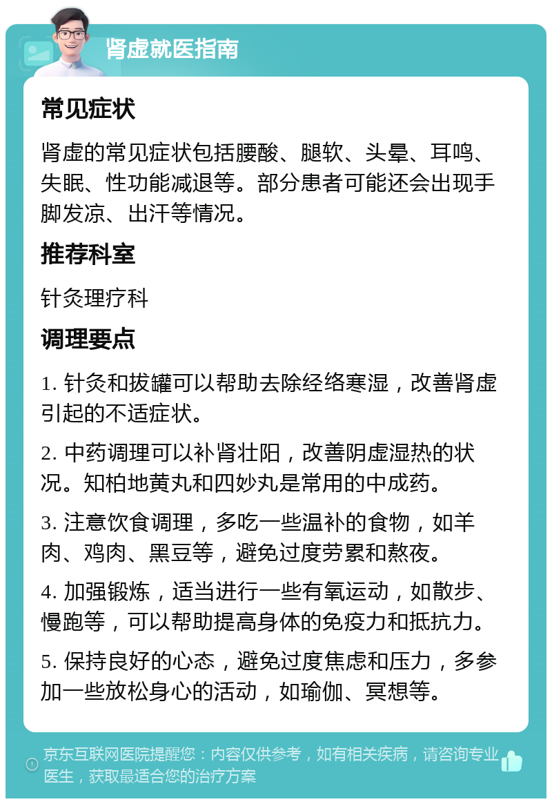 肾虚就医指南 常见症状 肾虚的常见症状包括腰酸、腿软、头晕、耳鸣、失眠、性功能减退等。部分患者可能还会出现手脚发凉、出汗等情况。 推荐科室 针灸理疗科 调理要点 1. 针灸和拔罐可以帮助去除经络寒湿，改善肾虚引起的不适症状。 2. 中药调理可以补肾壮阳，改善阴虚湿热的状况。知柏地黄丸和四妙丸是常用的中成药。 3. 注意饮食调理，多吃一些温补的食物，如羊肉、鸡肉、黑豆等，避免过度劳累和熬夜。 4. 加强锻炼，适当进行一些有氧运动，如散步、慢跑等，可以帮助提高身体的免疫力和抵抗力。 5. 保持良好的心态，避免过度焦虑和压力，多参加一些放松身心的活动，如瑜伽、冥想等。