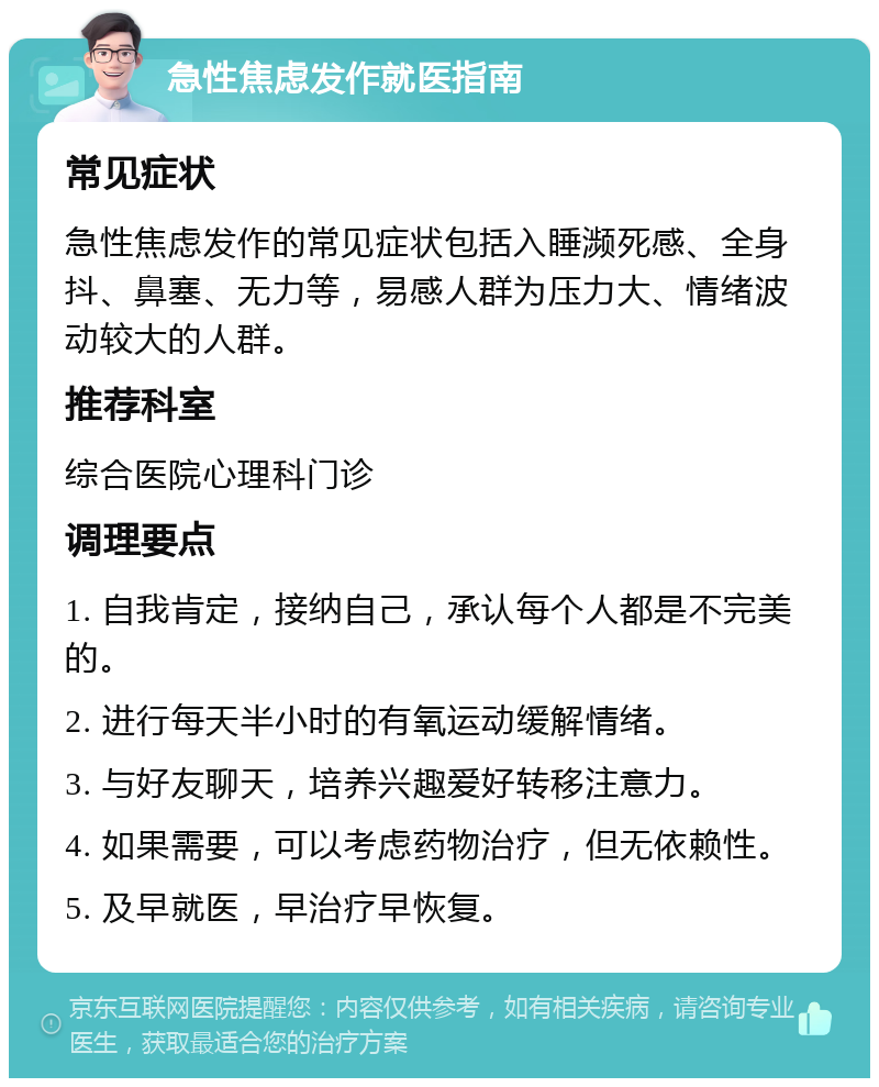 急性焦虑发作就医指南 常见症状 急性焦虑发作的常见症状包括入睡濒死感、全身抖、鼻塞、无力等，易感人群为压力大、情绪波动较大的人群。 推荐科室 综合医院心理科门诊 调理要点 1. 自我肯定，接纳自己，承认每个人都是不完美的。 2. 进行每天半小时的有氧运动缓解情绪。 3. 与好友聊天，培养兴趣爱好转移注意力。 4. 如果需要，可以考虑药物治疗，但无依赖性。 5. 及早就医，早治疗早恢复。