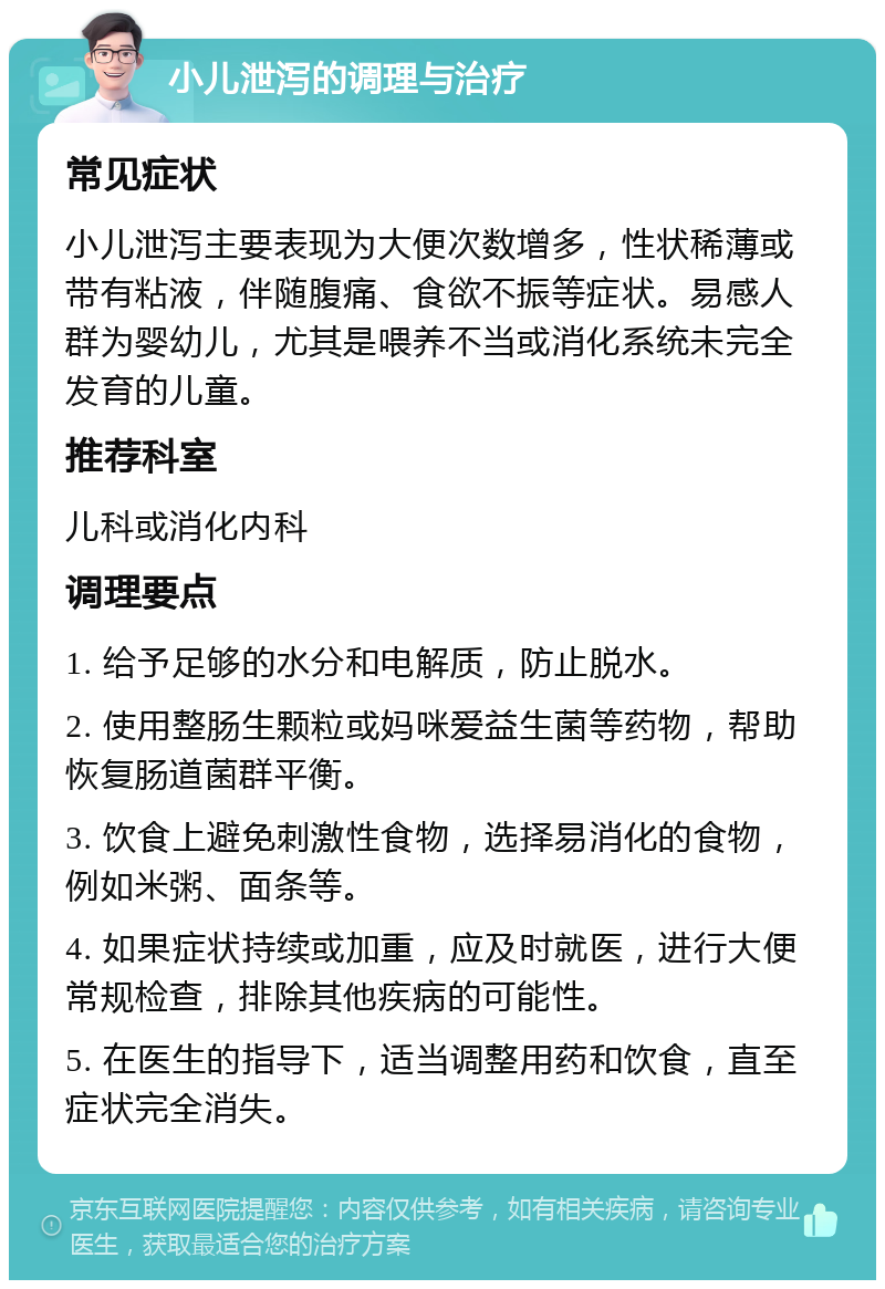 小儿泄泻的调理与治疗 常见症状 小儿泄泻主要表现为大便次数增多，性状稀薄或带有粘液，伴随腹痛、食欲不振等症状。易感人群为婴幼儿，尤其是喂养不当或消化系统未完全发育的儿童。 推荐科室 儿科或消化内科 调理要点 1. 给予足够的水分和电解质，防止脱水。 2. 使用整肠生颗粒或妈咪爱益生菌等药物，帮助恢复肠道菌群平衡。 3. 饮食上避免刺激性食物，选择易消化的食物，例如米粥、面条等。 4. 如果症状持续或加重，应及时就医，进行大便常规检查，排除其他疾病的可能性。 5. 在医生的指导下，适当调整用药和饮食，直至症状完全消失。