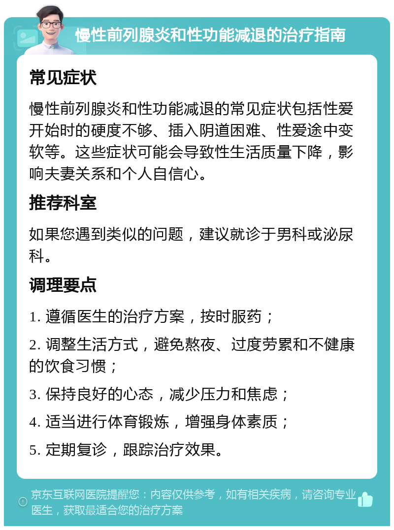 慢性前列腺炎和性功能减退的治疗指南 常见症状 慢性前列腺炎和性功能减退的常见症状包括性爱开始时的硬度不够、插入阴道困难、性爱途中变软等。这些症状可能会导致性生活质量下降，影响夫妻关系和个人自信心。 推荐科室 如果您遇到类似的问题，建议就诊于男科或泌尿科。 调理要点 1. 遵循医生的治疗方案，按时服药； 2. 调整生活方式，避免熬夜、过度劳累和不健康的饮食习惯； 3. 保持良好的心态，减少压力和焦虑； 4. 适当进行体育锻炼，增强身体素质； 5. 定期复诊，跟踪治疗效果。