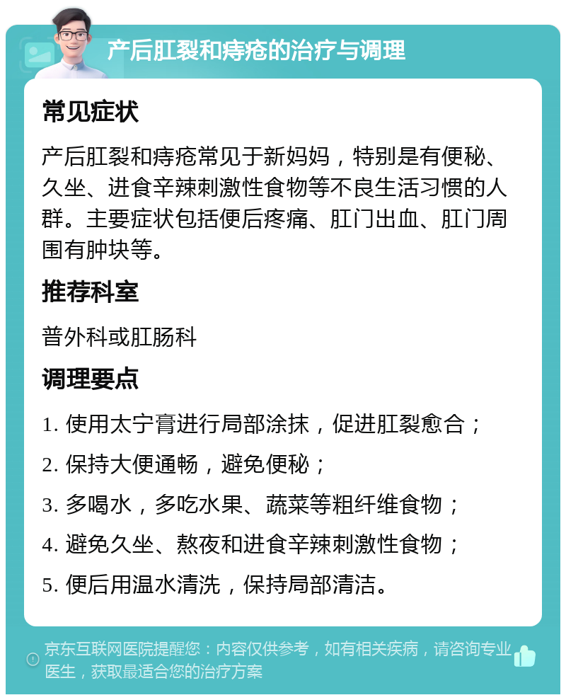 产后肛裂和痔疮的治疗与调理 常见症状 产后肛裂和痔疮常见于新妈妈，特别是有便秘、久坐、进食辛辣刺激性食物等不良生活习惯的人群。主要症状包括便后疼痛、肛门出血、肛门周围有肿块等。 推荐科室 普外科或肛肠科 调理要点 1. 使用太宁膏进行局部涂抹，促进肛裂愈合； 2. 保持大便通畅，避免便秘； 3. 多喝水，多吃水果、蔬菜等粗纤维食物； 4. 避免久坐、熬夜和进食辛辣刺激性食物； 5. 便后用温水清洗，保持局部清洁。